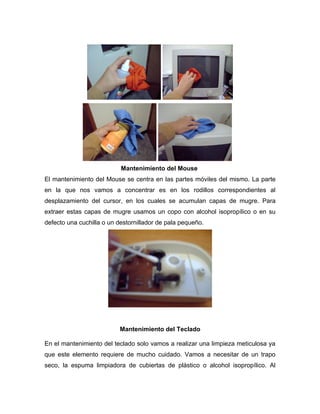 Mantenimiento del Mouse
El mantenimiento del Mouse se centra en las partes móviles del mismo. La parte
en la que nos vamos a concentrar es en los rodillos correspondientes al
desplazamiento del cursor, en los cuales se acumulan capas de mugre. Para
extraer estas capas de mugre usamos un copo con alcohol isopropílico o en su
defecto una cuchilla o un destornillador de pala pequeño.




                          Mantenimiento del Teclado

En el mantenimiento del teclado solo vamos a realizar una limpieza meticulosa ya
que este elemento requiere de mucho cuidado. Vamos a necesitar de un trapo
seco, la espuma limpiadora de cubiertas de plástico o alcohol isopropílico. Al
 