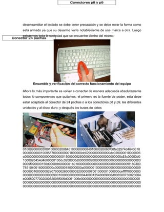 Conectores p8 y p9




     desensamblar el teclado se debe tener precaución y se debe mirar la forma como
     está armado ya que su desarme varía notablemente de una marca a otra. Luego
     extraemos toda la suciedad que se encuentre dentro del mismo.
Conector 24 pachas




            Ensamble y verificación del correcto funcionamiento del equipo

     Ahora lo más importante es volver a conectar de manera adecuada absolutamente
     todos lo componentes que quitamos; el primero es la fuente de poder, esta debe
     estar adaptada al conector de 24 pachas o a los conectores p8 y p9, las diferentes
     unidades y al disco duro; y después los buses de datos




     010009000003f801000002008401000000008401000026060f00fe02574d4643010
     000000000010085570000000001000000dc02000000000000dc020000010000006
     c000000000000000000000015000000250000000000000000000000c53c00003d0
     1000020454d4600000100dc0200000d00000002000000000000000000000000000
     0005f090000150d0000cb0000001b010000000000000000000000000000f8180300
     78510400160000000c000000180000000a00000010000000000000000000000009
     000000100000002e07000026000000520000007001000001000000ceffffff0000000
     00000000000000000900100000000000004400012540069006d006500730020004
     e0065007700200052006f006d0061006e000000000000000000000000000000000
     000000000000000000000000000000000000000000000000000000000000000000
     000000000000000000000000000000000000000000000000000000000000000000
 