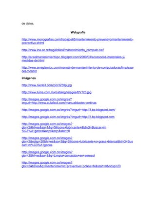 de datos.

                                   Webgrafía

http://www.monografias.com/trabajos65/mantenimiento-preventivo/mantenimiento-
preventivo.shtml

http://www.ina.ac.cr/hagalofacil/mantenimiento_computo.swf

http://israelmantenimientopc.blogspot.com/2009/03/accesorios-materiales-y-
medidas-de.html

http://www.arreglamipc.com/manual-de-mantenimiento-de-computadoras/limpieza-
del-monitor

Imágenes

http://www.nierle3.com/pic/3259p.jpg

http://www.luma.com.mx/catalog/images/BV126.jpg

http://images.google.com.co/imgres?
imgurl=http://www.aulafacil.com/manualidades-cortinas

http://images.google.com.co/imgres?imgurl=http://3.bp.blogspot.com/

http://images.google.com.co/imgres?imgurl=http://3.bp.blogspot.com

http://images.google.com.co/images?
gbv=2&hl=es&sa=1&q=Silicona+lubricante+&btnG=Buscar+im
%C3%A1genes&aq=f&oq=&start=0

http://images.google.com.co/images?
gbv=2&ndsp=20&hl=es&sa=3&q=Silicona+lubricante+o+grasa+blanca&btnG=Bus
car+im%C3%A1genes

http://images.google.com.co/images?
gbv=2&hl=es&sa=3&q=Limpia+contactos+en+aerosol

http://images.google.com.co/images?
gbv=2&hl=es&q=mantenimiento+preventivo+pc&sa=N&start=0&ndsp=20
 