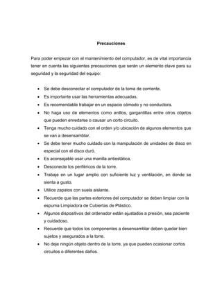 Precauciones


Para poder empezar con el mantenimiento del computador, es de vital importancia
tener en cuenta las siguientes precauciones que serán un elemento clave para su
seguridad y la seguridad del equipo:


   •   Se debe desconectar el computador de la toma de corriente.
   •   Es importante usar las herramientas adecuadas.
   •   Es recomendable trabajar en un espacio cómodo y no conductora.
   •   No haga uso de elementos como anillos, gargantillas entre otros objetos
       que pueden enredarse o causar un corto circuito.
   •   Tenga mucho cuidado con el orden y/o ubicación de algunos elementos que
       se van a desensamblar.
   •   Se debe tener mucho cuidado con la manipulación de unidades de disco en
       especial con el disco duró.
   •   Es aconsejable usar una manilla antiestática.
   •   Desconecte los periféricos de la torre.
   •   Trabaje en un lugar amplio con suficiente luz y ventilación, en donde se
       sienta a gusto.
   •   Utilice zapatos con suela aislante.
   •   Recuerde que las partes exteriores del computador se deben limpiar con la
       espuma Limpiadora de Cubiertas de Plástico.
   •   Algunos dispositivos del ordenador están ajustados a presión, sea paciente
       y cuidadoso.
   •   Recuerde que todos los componentes a desensamblar deben quedar bien
       sujetos y asegurados a la torre.
   •   No deje ningún objeto dentro de la torre, ya que pueden ocasionar cortos
       circuitos o diferentes daños.
 