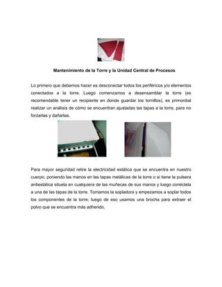 Mantenimiento de la Torre y la Unidad Central de Procesos


Lo primero que debemos hacer es desconectar todos los periféricos y/o elementos
conectados a la torre. Luego comenzamos a desensamblar la torre (es
recomendable tener un recipiente en donde guardar los tornillos), es primordial
realizar un análisis de cómo se encuentran ajustadas las tapas a la torre, para no
forzarlas y dañarlas.




Para mayor seguridad retire la electricidad estática que se encuentra en nuestro
cuerpo, poniendo las manos en las tapas metálicas de la torre o si tiene la pulsera
antiestática situela en cualquiera de las muñecas de sus manos y luego conéctela
a una de las tapas de la torre. Tomamos la sopladora y empezamos a soplar todos
los componentes de la torre; luego de eso usamos una brocha para extraer el
polvo que se encuentra más adherido.
 