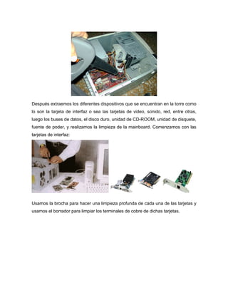 Después extraemos los diferentes dispositivos que se encuentran en la torre como
lo son la tarjeta de interfaz o sea las tarjetas de video, sonido, red, entre otras,
luego los buses de datos, el disco duro, unidad de CD-ROOM, unidad de disquete,
fuente de poder, y realizamos la limpieza de la mainboard. Comenzamos con las
tarjetas de interfaz:




Usamos la brocha para hacer una limpieza profunda de cada una de las tarjetas y
usamos el borrador para limpiar los terminales de cobre de dichas tarjetas.
 