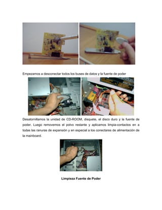 Empezamos a desconectar todos los buses de datos y la fuente de poder




Desatornillamos la unidad de CD-ROOM, disquete, el disco duro y la fuente de
poder. Luego removemos el polvo restante y aplicamos limpia-contactos en a
todas las ranuras de expansión y en especial a los conectares de alimentación de
la mainboard.




                          Limpieza Fuente de Poder
 