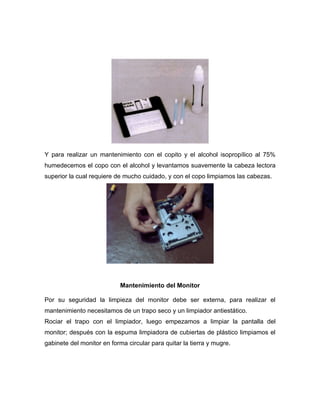 Y para realizar un mantenimiento con el copito y el alcohol isopropílico al 75%
humedecemos el copo con el alcohol y levantamos suavemente la cabeza lectora
superior la cual requiere de mucho cuidado, y con el copo limpiamos las cabezas.




                            Mantenimiento del Monitor

Por su seguridad la limpieza del monitor debe ser externa, para realizar el
mantenimiento necesitamos de un trapo seco y un limpiador antiestático.
Rociar el trapo con el limpiador, luego empezamos a limpiar la pantalla del
monitor; después con la espuma limpiadora de cubiertas de plástico limpiamos el
gabinete del monitor en forma circular para quitar la tierra y mugre.
 