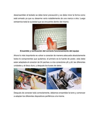 desensamblar el teclado se debe tener precaución y se debe mirar la forma como
está armado ya que su desarme varía notablemente de una marca a otra. Luego
extraemos toda la suciedad que se encuentre dentro del mismo.




       Ensamble y verificación del correcto funcionamiento del equipo

Ahora lo más importante es volver a conectar de manera adecuada absolutamente
todos lo componentes que quitamos; el primero es la fuente de poder, esta debe
estar adaptada al conector de 24 pachas o a los conectores p8 y p9, las diferentes
unidades y al disco duro; y después los buses de datos




Después de conectar todo correctamente, debemos ensamblar la torre y comenzar
a adaptar los diferentes dispositivos periféricos a la misma.
 