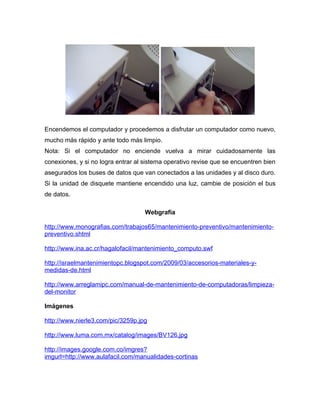 Encendemos el computador y procedemos a disfrutar un computador como nuevo,
mucho más rápido y ante todo más limpio.
Nota: Si el computador no enciende vuelva a mirar cuidadosamente las
conexiones, y si no logra entrar al sistema operativo revise que se encuentren bien
asegurados los buses de datos que van conectados a las unidades y al disco duro.
Si la unidad de disquete mantiene encendido una luz, cambie de posición el bus
de datos.

                                    Webgrafía

http://www.monografias.com/trabajos65/mantenimiento-preventivo/mantenimiento-
preventivo.shtml

http://www.ina.ac.cr/hagalofacil/mantenimiento_computo.swf

http://israelmantenimientopc.blogspot.com/2009/03/accesorios-materiales-y-
medidas-de.html

http://www.arreglamipc.com/manual-de-mantenimiento-de-computadoras/limpieza-
del-monitor

Imágenes

http://www.nierle3.com/pic/3259p.jpg

http://www.luma.com.mx/catalog/images/BV126.jpg

http://images.google.com.co/imgres?
imgurl=http://www.aulafacil.com/manualidades-cortinas
 