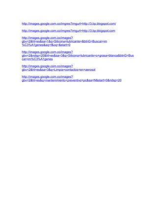 http://images.google.com.co/imgres?imgurl=http://3.bp.blogspot.com/

http://images.google.com.co/imgres?imgurl=http://3.bp.blogspot.com

http://images.google.com.co/images?
gbv=2&hl=es&sa=1&q=Silicona+lubricante+&btnG=Buscar+im
%C3%A1genes&aq=f&oq=&start=0

http://images.google.com.co/images?
gbv=2&ndsp=20&hl=es&sa=3&q=Silicona+lubricante+o+grasa+blanca&btnG=Bus
car+im%C3%A1genes

http://images.google.com.co/images?
gbv=2&hl=es&sa=3&q=Limpia+contactos+en+aerosol

http://images.google.com.co/images?
gbv=2&hl=es&q=mantenimiento+preventivo+pc&sa=N&start=0&ndsp=20
 