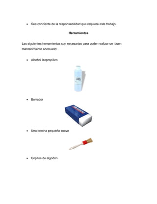 •   Sea conciente de la responsabilidad que requiere este trabajo.

                                  Herramientas


Las siguientes herramientas son necesarias para poder realizar un buen
mantenimiento adecuado:


   •   Alcohol isopropílico




   •   Borrador




   •   Una brocha pequeña suave




   •   Copitos de algodón
 