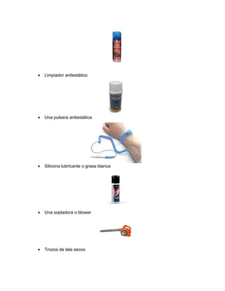 •   Limpiador antiestático




•   Una pulsera antiestática




•   Silicona lubricante o grasa blanca




•   Una sopladora o blower




•   Trozos de tela secos
 