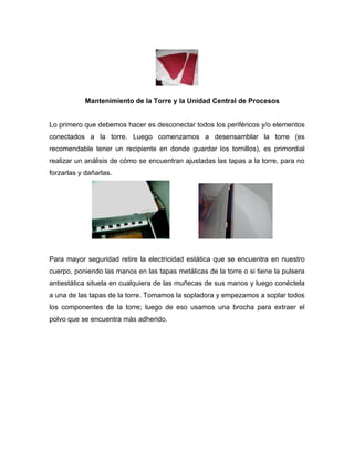 Mantenimiento de la Torre y la Unidad Central de Procesos


Lo primero que debemos hacer es desconectar todos los periféricos y/o elementos
conectados a la torre. Luego comenzamos a desensamblar la torre (es
recomendable tener un recipiente en donde guardar los tornillos), es primordial
realizar un análisis de cómo se encuentran ajustadas las tapas a la torre, para no
forzarlas y dañarlas.




Para mayor seguridad retire la electricidad estática que se encuentra en nuestro
cuerpo, poniendo las manos en las tapas metálicas de la torre o si tiene la pulsera
antiestática situela en cualquiera de las muñecas de sus manos y luego conéctela
a una de las tapas de la torre. Tomamos la sopladora y empezamos a soplar todos
los componentes de la torre; luego de eso usamos una brocha para extraer el
polvo que se encuentra más adherido.
 