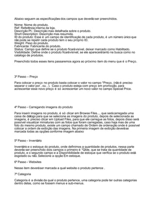 Abaixo seguem as especificações dos campos que deverão ser preenchidos.

Nome: Nome do produto.
Ref: Referência interna da loja.
Descrição Pt.: Descrição mas detalhada sobre o produto.
Short Description: Descrição mas resumida.
ID do produto: Esse é um campo de identificação de cada produto, é um número único que
não pode se repetir cada produto tem o seu próprio ID.
Weight: Peso do produto.
Fabricante: Fabricante do produto.
Status: Campo que define se o produto ficará visível, deixar marcado como Habilitado.
Visibilidade: Define onde o produto ficará visível, se ele aparecerá tanto na busca como no
catalogo de produtos.

Preenchido todos esses itens passaremos agora ao próximo item do menu que é o Preço.




3º Passo – Preço

Para colocar o preço no produto basta colocar o valor no campo *Preço, (não é preciso
separar o valor por . ou , ). Caso o produto esteja com preço em promoção, para
acrescentar esse novo preço é só acrescentar um novo valor no campo Special Price.




4º Passo - Carregando imagens do produto

Para inserir imagens no produto, é só clicar em Browse Files..., que será carregada uma
caixa de diálogo para que se selecione as imagens do produto, depois de selecionada as
imagens, é preciso clicar em Upload Files, para que ele carregue as fotos, depois disso será
possível visualizar miniaturas com as fotos que foram carregadas, caso haja mas de uma
foto do mesmo produto, existe um campo chamado de Ordem de ordenação onde é possível
colocar a ordem de exibição das imagens. Na primeira imagem de exibição deverá se
marcada todas as opções conforme imagem abaixo


5º Passo - Inventário

Inventário e o estoque do produto, onde definimos a quantidade de produtos, nessa parte
deverão ser preenchido dois campos o primeiro é *Qtde, que se trata da quantidade de
produto, e o segundo campo e a Disponibilidade de estoque que verifica se o produto está
esgotado ou não. Selecione a opção Em estoque.

6º Passo - Websites

Nesse item deverá ser marcada a qual website o produto pertence .

7º Categoria

Categoria é a divisão da qual o produto pertence, uma categoria pode ter outras categorias
dentro delas, como se fossem menus e sub-menus.
 
