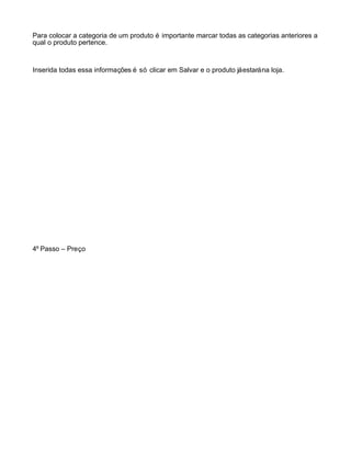 Para colocar a categoria de um produto é importante marcar todas as categorias anteriores a
qual o produto pertence.



Inserida todas essa informações é só clicar em Salvar e o produto já estará na loja.




4º Passo – Preço
 