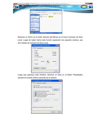 Daremos un Click con el botón derecho del Mouse en el Icono Conexión de Área
Local. Luego de haber hecho esta función aparecerá una pequeña ventana, que
dirá. Estado de conexión de Área Local.




Luego que aparezca esta Ventana, daremos un Click en el Botón Propiedades
ubicado en la parte inferior izquierda de la ventana
 