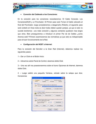    Conexión del Cableado a los Conectores:

En la conexión para los conectores necesitaremos: El Cable Conectar, Los
ConectoresRJ45 y un Ponchador. El Primer paso será Tomar el Cable colocarlo al
final del Ponchador, luego procederemos a desgarrarlo (Pelarlo), el siguiente paso
será cortarlo en línea recta es decir todos deben quedar parejos, ya que si esto no
sucede tendremos una mala conexión y algunos contactos quedaran mas largos
que otros. Bien proseguiremos a introducir el primer Par de de Cables ¿como
Aremos esto? Primero examinaremos las normativas ya que esto es indispensable
para el buen funcionamiento de la Red.

      Configuración del HOST a Internet:

Para la conexión del Servidor a la Gran Red (Internet), debemos realizar los
siguientes pasos:

1 – Dar un Click en el Botón Inicio

2 – Ubicarnos sobre Panel de Control, daremos doble Click

3 – Una vez allí nos posesionaremos sobre el Icono Opciones de Internet, daremos
doble Click.

4 – Luego saldrá una pequeña Ventana, ubícate sobre la solapa que dice;
Conexiones
 