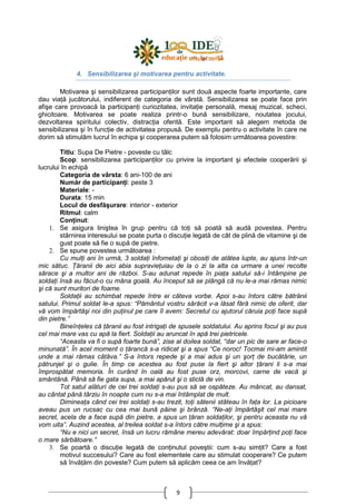 9
4. Sensibilizarea şi motivarea pentru activitate.
Motivarea şi sensibilizarea participanŃilor sunt două aspecte foarte importante, care
dau viaŃă jucătorului, indiferent de categoria de vârstă. Sensibilizarea se poate face prin
afişe care provoacă la participanŃi curiozitatea, invitaŃie personală, mesaj muzical, scheci,
ghicitoare. Motivarea se poate realiza printr-o bună sensibilizare, noutatea jocului,
dezvoltarea spiritului colectiv, distracŃia oferită. Este important să alegem metoda de
sensibilizarea şi în funcŃie de activitatea propusă. De exemplu pentru o activitate în care ne
dorim să stimulăm lucrul în echipa şi cooperarea putem să folosim următoarea povestire:
Titlu: Supa De Pietre - poveste cu tâlc
Scop: sensibilizarea participanŃilor cu privire la important şi efectele cooperării şi
lucrului în echipă
Categoria de vârsta: 6 ani-100 de ani
Număr de participanŃi: peste 3
Materiale: -
Durata: 15 min
Locul de desfăşurare: interior - exterior
Ritmul: calm
ConŃinut:
1. Se asigura liniştea în grup pentru că toŃi să poată să audă povestea. Pentru
stârnirea interesului se poate purta o discuŃie legată de cât de plină de vitamine şi de
gust poate să fie o supă de pietre.
2. Se spune povestea următoarea :
Cu mulŃi ani în urmă, 3 soldaŃi înfometaŃi şi obosiŃi de atâtea lupte, au ajuns într-un
mic sătuc. łăranii de aici abia supravieŃuiau de la o zi la alta ca urmare a unei recolte
sărace şi a multor ani de război. S-au adunat repede în piaŃa satului să-i întâmpine pe
soldaŃi însă au făcut-o cu mâna goală. Au început să se plângă că nu le-a mai rămas nimic
şi că sunt muritori de foame.
SoldaŃii au schimbat repede între ei câteva vorbe. Apoi s-au întors către bătrânii
satului. Primul soldat le-a spus: “Pământul vostru sărăcit v-a lăsat fără nimic de oferit, dar
vă vom împărtăşi noi din puŃinul pe care îl avem: Secretul cu ajutorul căruia poŃi face supă
din pietre.”
BineînŃeles că Ńăranii au fost intrigaŃi de spusele soldatului. Au aprins focul şi au pus
cel mai mare vas cu apă la fiert. SoldaŃii au aruncat în apă trei pietricele.
“Aceasta va fi o supă foarte bună”, zise al doilea soldat, “dar un pic de sare ar face-o
minunată”. În acel moment o Ńărancă s-a ridicat şi a spus “Ce noroc! Tocmai mi-am amintit
unde a mai rămas câtăva.” S-a întors repede şi a mai adus şi un şorŃ de bucătărie, un
pătrunjel şi o gulie. În timp ce acestea au fost puse la fiert şi altor Ńărani li s-a mai
împrospătat memoria. În curând în oală au fost puse orz, morcovi, carne de vacă şi
smântână. Până să fie gata supa, a mai apărut şi o sticlă de vin.
Tot satul alături de cei trei soldaŃi s-au pus să se ospăteze. Au mâncat, au dansat,
au cântat până târziu în noapte cum nu s-a mai întâmplat de mult.
DimineaŃa când cei trei soldaŃi s-au trezit, toŃi sătenii stăteau în faŃa lor. La picioare
aveau pus un rucsac cu cea mai bună pâine şi brânză. “Ne-aŃi împărtăşit cel mai mare
secret, acela de a face supă din pietre, a spus un Ńăran soldaŃilor, şi pentru aceasta nu vă
vom uita”. Auzind acestea, al treilea soldat s-a întors către mulŃime şi a spus:
“Nu e nici un secret, însă un lucru rămâne mereu adevărat: doar împărŃind poŃi face
o mare sărbătoare.”
3. Se poartă o discuŃie legată de conŃinutul poveştii: cum s-au simŃit? Care a fost
motivul succesului? Care au fost elementele care au stimulat cooperare? Ce putem
să învăŃăm din poveste? Cum putem să aplicăm ceea ce am învăŃat?
 