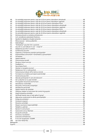 100
48. Ce activităţi propunem pentru copii de 6-10 ani pentru dezvoltare atitudinală........................................... 48
49. Ce activităţi propunem pentru copii de 6-10 ani pentru dezvoltare cognitivă.............................................. 49
50. Ce activităţi propunem pentru copii de 10-14 ani pentru dezvoltare fizică.................................................. 49
51. Ce activităţi propunem pentru copii de 10-14 ani pentru dezvoltare atitudinală......................................... 50
52. Ce activităţi propunem pentru copii de 10-14 ani pentru dezvoltare cognitivă............................................ 50
53. Ce activităţi propunem pentru copii de 14-18 ani pentru dezvoltare fizică.................................................. 51
54. Ce activităţi propunem pentru copii de 14-18 ani pentru dezvoltare atitudinală......................................... 51
55. Ce activităţi propunem pentru copii de 14-18 ani pentru dezvoltare cognitivă............................................ 52
56. Animarea jocului şi conduita animatorului.................................................................................................... 53
57. Ia în considerare potenţialul fiecăruia........................................................................................................... 54
58. Ajutând la depăşirea situaţiei prezente......................................................................................................... 54
59. Ritmul jocului – vârsta jucătorilor.................................................................................................................. 55
60. Debriefingul ................................................................................................................................................... 56
61. “Ambalarea” jocurilor într-o poveste ............................................................................................................ 57
62. Jocurile nu sunt bătute în cuie – creaţi-le! .................................................................................................... 58
63. Adaptarea jocurilor la context....................................................................................................................... 59
64. Combinarea jocurilor..................................................................................................................................... 60
65. Captarea şi menţinerea atenţiei participanţilor ............................................................................................ 61
66. Expresivitatea comunicării: nonverbalul şi paraverbalul............................................................................... 63
67. Varietatea ...................................................................................................................................................... 64
68. Spaţiul exterior .............................................................................................................................................. 64
69. Comunicarea vizuală...................................................................................................................................... 65
70. Durata şi ritmul unui joc ................................................................................................................................ 66
71. Feedback-ul ................................................................................................................................................... 67
72. Securitatea fizică............................................................................................................................................ 68
73. Atenţie la mesajele ascunse!......................................................................................................................... 69
74. Relaţionare într-o notă pozitivă..................................................................................................................... 70
75. Comunicarea trebuie să fie clară şi concisă................................................................................................... 71
76. Formatorul ca model şi principiul autenticităţii ............................................................................................ 73
77. Construirea jocurilor...................................................................................................................................... 74
78. Aduceţi participanţii în zona de tatonare!..................................................................................................... 75
79. Să nu deschizi ce nu poţi închide!.................................................................................................................. 76
80. Principalele mecanisme de formare.............................................................................................................. 77
81. Dezvoltarea creativităţii................................................................................................................................. 78
82. Plusurile şi minusurile competiţiei................................................................................................................. 79
83. Dezvăluirea personală ................................................................................................................................... 80
84. Spaţiul interior de activitate .......................................................................................................................... 81
85. Valoarea relaţiei ca instrument de control al grupului.................................................................................. 83
86. După încheierea activităţii............................................................................................................................. 84
87. Verificaţi înainte ceea ce veţi aplica în grup!................................................................................................. 85
88. Adecvarea conţinutului la vârsta participanţilor ........................................................................................... 86
89. Echipa de animatori....................................................................................................................................... 87
90. Contactul corporal......................................................................................................................................... 88
91. Dinamica activităţii ........................................................................................................................................ 89
92. Despre asumarea responsabilităţii................................................................................................................ 90
93. Relaţiile cu părinţii......................................................................................................................................... 91
94. Bariere în comunicare.................................................................................................................................... 92
95. Autonomie versus libertate........................................................................................................................... 93
96. Grupurile verticale......................................................................................................................................... 94
97. Animarea rezultatelor.................................................................................................................................... 95
98. Evaluarea animatorului.................................................................................................................................. 96
99. În loc de recapitulare: ICAARR....................................................................................................................... 96
100. Aici este rândul tău........................................................................................................................................ 97
Bibliografie.................................................................................................................................................................. 98
Cuprins........................................................................................................................................................................ 99
 