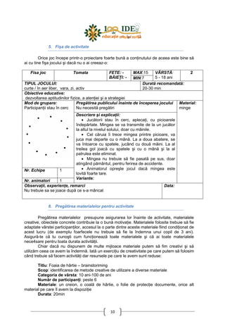 10
5. Fişa de activitate
Orice joc începe printr-o proiectare foarte bună a conŃinutului de aceea este bine să
ai cu tine fişa jocului şi dacă nu o ai creeaz-o:
MAX:15Fisa joc Tomata FETE: -
BĂIEłI: - MIN:7
VÂRSTĂ:
5 - 18 ani
2
TIPUL JOCULUI:
curte / în aer liber, vara, zi, activ
Durată recomandată:
20-30 min
Obiective educative:
dezvoltarea aptitudinilor fizice, a atenŃiei şi a strategiei
Pregătirea publicului înainte de începerea jocului
Nu necesită pregătiri
Mod de grupare:
ParticipanŃii stau în cerc
Nr. Echipe 1
Nr. animatori 1
Descriere şi explicaŃii:
• Jucătorii stau în cerc, aplecaŃi, cu picioarele
îndepărtate. Mingea se va transmite de la un jucător
la altul la nivelul solului, doar cu mâinile.
• Cel căruia îi trece mingea printre picioare, va
juca mai departe cu o mână. La a doua abatere, se
va întoarce cu spatele, jucând cu două mâini. La al
treilea gol joacă cu spatele şi cu o mână şi la al
patrulea este eliminat.
• Mingea nu trebuie să fie pasată pe sus, doar
atingând pământul, pentru ferirea de accidente.
• Animatorul opreşte jocul dacă mingea este
lovită foarte tare.
Variante:
Material:
minge
ObservaŃii, experienŃe, remarci
Nu trebuie sa se joace după ce s-a mâncat
Data:
6. Pregătirea materialelor pentru activitate
Pregătirea materialelor presupune asigurarea lor înainte de activitate, materialele
creative, obiectele concrete contribuie la o bună motivaŃie. Materialele folosite trebuie să fie
adaptate vârstei participanŃilor, accesul la o parte dintre aceste materiale fiind condiŃionat de
acest lucru (de exemplu foarfecele nu trebuie să fie la îndemna unui copil de 3 ani).
Asigură-te că tu cunoşti cum funcŃionează toate materialele şi că ai toate materialele
nece4sare pentru toata durata activităŃii.
Chiar dacă nu dispunem de multe mijloace materiale putem să fim creativi şi să
utilizăm ceea ce avem la îndemnă. Iată un exerciŃiu de creativitate pe care putem să folosim
când trebuie să facem activităŃi dar resursele pe care le avem sunt reduse:
Titlu: Foaia de hârtie – brainstoriming
Scop: identificarea de metode creative de utilizare a diverse materiale
Categoria de vârsta: 10 ani-100 de ani
Număr de participanŃi: peste 6
Materiale: un creion, o coală de hârtie, o folie de protecŃie documente, orice alt
material pe care îl avem la dispoziŃie
Durata: 20min
 