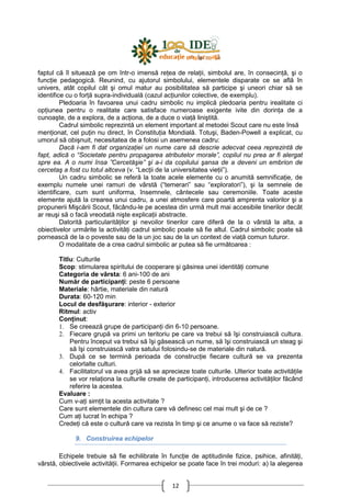 12
faptul că îl situează pe om într-o imensă reŃea de relaŃii, simbolul are, în consecinŃă, şi o
funcŃie pedagogică. Reunind, cu ajutorul simbolului, elementele disparate ce se află în
univers, atât copilul cât şi omul matur au posibilitatea să participe şi uneori chiar să se
identifice cu o forŃă supra-individuală (cazul acŃiunilor colective, de exemplu).
Pledoaria în favoarea unui cadru simbolic nu implică pledoaria pentru irealitate ci
opŃiunea pentru o realitate care satisface numeroase exigente ivite din dorinŃa de a
cunoaşte, de a explora, de a acŃiona, de a duce o viaŃă liniştită.
Cadrul simbolic reprezintă un element important al metodei Scout care nu este însă
menŃionat, cel puŃin nu direct, în ConstituŃia Mondială. Totuşi, Baden-Powell a explicat, cu
umorul să obişnuit, necesitatea de a folosi un asemenea cadru:
Dacă i-am fi dat organizaŃiei un nume care să descrie adecvat ceea reprezintă de
fapt, adică o “Societate pentru propagarea atributelor morale”, copilul nu prea ar fi alergat
spre ea. A o numi însa ”Cercetăşie” şi a-i da copilului şansa de a deveni un embrion de
cercetaş a fost cu totul altceva (v. “LecŃii de la universitatea vieŃii”).
Un cadru simbolic se referă la toate acele elemente cu o anumită semnificaŃie, de
exemplu numele unei ramuri de vârstă (“temerari” sau “exploratori”), şi la semnele de
identificare, cum sunt uniforma, însemnele, cântecele sau ceremoniile. Toate aceste
elemente ajută la crearea unui cadru, a unei atmosfere care poartă amprenta valorilor şi a
propunerii Mişcării Scout, făcându-le pe acestea din urmă mult mai accesibile tinerilor decât
ar reuşi să o facă vreodată nişte explicaŃii abstracte.
Datorită particularităŃilor şi nevoilor tinerilor care diferă de la o vârstă la alta, a
obiectivelor urmărite la activităŃi cadrul simbolic poate să fie altul. Cadrul simbolic poate să
pornească de la o poveste sau de la un joc sau de la un context de viaŃă comun tuturor.
O modalitate de a crea cadrul simbolic ar putea să fie următoarea :
Titlu: Culturile
Scop: stimularea spiritului de cooperare şi găsirea unei identităŃi comune
Categoria de vârsta: 6 ani-100 de ani
Număr de participanŃi: peste 6 persoane
Materiale: hârtie, materiale din natură
Durata: 60-120 min
Locul de desfăşurare: interior - exterior
Ritmul: activ
ConŃinut:
1. Se creează grupe de participanŃi din 6-10 persoane.
2. Fiecare grupă va primi un teritoriu pe care va trebui să îşi construiască cultura.
Pentru început va trebui să îşi găsească un nume, să îşi construiască un steag şi
să îşi construiască vatra satului folosindu-se de materiale din natură.
3. După ce se termină perioada de construcŃie fiecare cultură se va prezenta
celorlalte culturi.
4. Facilitatorul va avea grijă să se aprecieze toate culturile. Ulterior toate activităŃile
se vor relaŃiona la culturile create de participanŃi, introducerea activităŃilor făcând
referire la acestea.
Evaluare :
Cum v-aŃi simŃit la acesta activitate ?
Care sunt elementele din cultura care vă definesc cel mai mult şi de ce ?
Cum aŃi lucrat în echipa ?
CredeŃi că este o cultură care va rezista în timp şi ce anume o va face să reziste?
9. Construirea echipelor
Echipele trebuie să fie echilibrate în funcŃie de aptitudinile fizice, psihice, afinităŃi,
vârstă, obiectivele activităŃii. Formarea echipelor se poate face în trei moduri: a) la alegerea
 