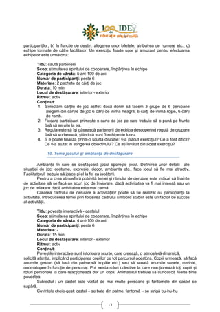 13
participanŃilor; b) în funcŃie de destin: alegerea unor biletele, atribuirea de numere etc.; c)
echipe formate de către facilitator. Un exerciŃiu foarte uşor şi amuzant pentru efectuarea
echipelor este următorul:
Titlu: caută partenerii
Scop: stimularea spiritului de cooperare, împărŃirea în echipe
Categoria de vârsta: 5 ani-100 de ani
Număr de participanŃi: peste 6
Materiale: 2 pachete de cărŃi de joc
Durata: 10 min
Locul de desfăşurare: interior - exterior
Ritmul: activ
ConŃinut:
1. Selectăm cărŃile de joc astfel: dacă dorim să facem 3 grupe de 6 persoane
alegem din cărŃile de joc 6 cărŃi de inima neagră, 6 cărŃi de inimă roşie, 6 cărŃi
de romb.
2. Fiecare participant primeşte o carte de joc pe care trebuie să o pună pe frunte
fără să se uite la ea.
3. Regula este să îşi găsească partenerii de echipa descoperind regulă de grupare
fără să vorbească, ştiind că sunt 3 echipe de lucru.
4. S e poate finaliza printr-o scurtă discuŃie: v-a plăcut exerciŃiul? Ce a fost dificil?
Ce v-a ajutat în atingerea obiectivului? Ce aŃi învăŃat din acest exerciŃiu?
10. Tema jocului şi ambianŃa de desfăşurare
AmbianŃa în care se desfăşoară jocul sporeşte jocul. Definirea unor detalii ale
situaŃiei de joc: costume, expresie, decor, ambianta etc., face jocul să fie mai atractiv.
Facilitatorul trebuie să joace şi el la fel ca jucătorii.
Pentru a crea atmosferă potrivită temei şi ritmului de derulare este indicat că înainte
de activitate să se facă un scurt joc de înviorare, dacă activitatea va fi mai intensă sau un
joc de relaxare dacă activitatea este mai calmă.
Crearea cadrului de derulare a activităŃilor poate să fie realizat cu participanŃii la
activitate. Introducerea temei prin folosirea cadrului simbolic stabilit este un factor de succes
al activităŃii.
Titlu: poveste interactivă - castelul
Scop: stimularea spiritului de cooperare, împărŃirea în echipe
Categoria de vârsta: 4 ani-100 de ani
Număr de participanŃi: peste 6
Materiale: -
Durata: 15 min
Locul de desfăşurare: interior - exterior
Ritmul: activ
ConŃinut:
Poveştile interactive sunt istorioare scurte, care creează, o atmosferă dinamică,
solicită atenŃia, implicând participarea copiilor pe tot parcursul acestora. Copiii urmează, să facă
anumite gesturi (să bată din palme,să tropăie etc.) sau să scoată anumite sunete, cuvinte,
onomatopee în funcŃie de personaj. Pot exista roluri colective la care reacŃionează toŃi copiii şi
roluri personale la care reacŃionează dor un copil. Animatorul trebuie să cunoască foarte bine
povestea.
Subiectul : un castel este vizitat de mai multe persoane şi fantomele din castel se
supără.
Cuvintele cheie-gest: castel – se bate din palme, fantomă – se strigă bu-hu-hu
 