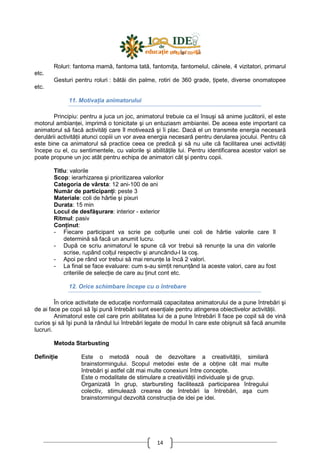 14
Roluri: fantoma mamă, fantoma tată, fantomiŃa, fantomelul, câinele, 4 vizitatori, primarul
etc.
Gesturi pentru roluri : bătăi din palme, rotiri de 360 grade, Ńipete, diverse onomatopee
etc.
11. MotivaŃia animatorului
Principiu: pentru a juca un joc, animatorul trebuie ca el însuşi să anime jucătorii, el este
motorul ambianŃei, imprimă o tonicitate şi un entuziasm ambiantei. De aceea este important ca
animatorul să facă activităŃi care îl motivează şi îi plac. Dacă el un transmite energia necesară
derulării activităŃii atunci copiii un vor avea energia necesară pentru derularea jocului. Pentru că
este bine ca animatorul să practice ceea ce predică şi să nu uite că facilitarea unei activităŃi
începe cu el, cu sentimentele, cu valorile şi abilităŃile lui. Pentru identificarea acestor valori se
poate propune un joc atât pentru echipa de animatori cât şi pentru copii.
Titlu: valorile
Scop: ierarhizarea şi prioritizarea valorilor
Categoria de vârsta: 12 ani-100 de ani
Număr de participanŃi: peste 3
Materiale: coli de hârtie şi pixuri
Durata: 15 min
Locul de desfăşurare: interior - exterior
Ritmul: pasiv
ConŃinut:
- Fiecare participant va scrie pe colŃurile unei coli de hârtie valorile care îl
determină să facă un anumit lucru.
- După ce scriu animatorul le spune că vor trebui să renunŃe la una din valorile
scrise, rupând colŃul respectiv şi aruncându-l la coş.
- Apoi pe rând vor trebui să mai renunŃe la încă 2 valori.
- La final se face evaluare: cum s-au simŃit renunŃând la aceste valori, care au fost
criteriile de selecŃie de care au Ńinut cont etc.
12. Orice schimbare începe cu o întrebare
În orice activitate de educaŃie nonformală capacitatea animatorului de a pune întrebări şi
de ai face pe copii să îşi pună întrebări sunt esenŃiale pentru atingerea obiectivelor activităŃii.
Animatorul este cel care prin abilitatea lui de a pune întrebări îl face pe copil să de vină
curios şi să îşi pună la rândul lui întrebări legate de modul în care este obişnuit să facă anumite
lucruri.
Metoda Starbusting
DefiniŃie Este o metodă nouă de dezvoltare a creativităŃii, similară
brainstormingului. Scopul metodei este de a obŃine cât mai multe
întrebări şi astfel cât mai multe conexiuni între concepte.
Este o modalitate de stimulare a creativităŃii individuale şi de grup.
Organizată în grup, starbursting facilitează participarea întregului
colectiv, stimulează crearea de întrebări la întrebări, aşa cum
brainstormingul dezvoltă construcŃia de idei pe idei.
 