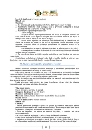 16
Locul de desfăşurare: interior - exterior
Ritmul: calm
ConŃinut:
1. Se amenajează spaŃiul cu scaune în formă de U cu un scaun în mijloc.
2. Facilitatorul stabileşte o listă cu reguli, care să provoace participanŃii la discuŃii
(participanŃii pot să propună ei înşişi reguli).
3. Facilitatorul explică regulile activităŃii:
- va citi o regulă;
- după ce ascultă regula participanŃii se vor aşeza în funcŃie de opŃiunea lor:
dacă sunt de acord se vor aşeza la dreapta, dacă nu sunt de acord se vor aşeza în
stânga, dacă nu sunt decişi se vor aşeza la mijloc;
- dacă există egalitate de opŃiuni pe rând reprezentanŃi ai taberelor se vor
aşeza pe scaunul din mijloc şi vor aduce argumente pentru afirmarea poziŃiei
adoptate, încercând astfel să convingă participanŃii din celelalte tabere să îşi
schimbe opinia;
- participanŃii nu au voie să vorbească dacă nu se afla pe scaunul din mijloc;
- regula este adoptată ca fiind regulă de grup dacă majoritatea participanŃilor
sunt pe scaune în dreapta.
4. Se trece la derularea activităŃii, regulile sunt citite pe rând după ce ele sunt sau
nu aprobate
5. Activitatea se încheie prin listarea încă o dată a regulilor stabilite şi printr-un scurt
debriefing – de ce este important să stabilim împreună reguli de grup.
14. Adunarea participanŃilor şi explicarea regulilor
Debutul activităŃii, condiŃiile ambiantei, motivaŃia şi securitatea participanŃilor sunt
esenŃiale pentru desfăşurarea activităŃii în bune condiŃii.
ParticipanŃii trebuie să cunoască din timp locul de derulare a activităŃii (prin afişele
pe care le folosim, invitaŃii personale lăsate în cameră, prin e-mail etc.) sau facilitatorul este
cel care adună participanŃii în maniere formale sau nonformale.
Modul de desfăşurare a activităŃii trebuie să fie clar explicat, participanŃilor oferindu-
li-se şansa de a pune întrebări.
Însăşi adunarea participanŃilor se poate transforma într-un prilej de educaŃie
noformală, după cum arata activitatea de mai jos.
Titlu: caută locaŃia
Scop: stimularea spiritului de echipă
Categoria de vârsta: 6 ani-100 de ani
Număr de participanŃi: peste 5
Materiale: harta cu locaŃia de derulare a activităŃilor făcută puzzle
Durata: 20 min
Locul de desfăşurare: interior - exterior
Ritmul: activ
ConŃinut:
- fiecare participant primeşte o piesă de puzzle şi eventual instrucŃiuni despre
persoana la care trebuie să caute următorul indiciu. În instrucŃiuni este bine să se
regăsească şi oră până la care trebuie să fie hartă completă.
- dacă se regăsesc, nu trebuie să rămână împreună, ci trebuie să caute
următoarele indici.
- pe ultima piesă se regăseşte locaŃia unde se desfăşoară activitatea.
- exerciŃiu se finalizează când toŃi participanŃii ajung la locaŃia respectivă.
- finalizarea activităŃii se face printr-o scurtă discuŃie: cât de dificil a fost să depinzi
de informaŃii pe care le deŃine altă persoană? Cum te-ai simŃit? Ce putem învăŃa?
 