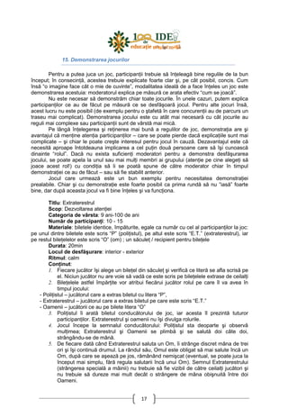 17
15. Demonstrarea jocurilor
Pentru a putea juca un joc, participanŃii trebuie să înŃeleagă bine regulile de la bun
început; în consecinŃă, acestea trebuie explicate foarte clar şi, pe cât posibil, concis. Cum
însă “o imagine face cât o mie de cuvinte”, modalitatea ideală de a face înŃeles un joc este
demonstrarea acestuia: moderatorul explica pe măsură ce arata efectiv “cum se joacă”.
Nu este necesar să demonstrăm chiar toate jocurile. În unele cazuri, putem explica
participanŃilor ce au de făcut pe măsură ce se desfăşoară jocul. Pentru alte jocuri însă,
acest lucru nu este posibil (de exemplu pentru o ştafetă în care concurenŃii au de parcurs un
traseu mai complicat). Demonstrarea jocului este cu atât mai necesară cu cât jocurile au
reguli mai complexe sau participanŃii sunt de vârstă mai mică.
Pe lângă înŃelegerea şi reŃinerea mai bună a regulilor de joc, demonstraŃia are şi
avantajul că menŃine atenŃia participanŃilor – care se poate pierde dacă explicaŃiile sunt mai
complicate – şi chiar le poate creşte interesul pentru jocul în cauză. Dezavantajul este că
necesită aproape întotdeauna implicarea a cel puŃin două persoane care să îşi cunoască
dinainte “rolul”. Dacă nu exista suficienŃi moderatori pentru a demonstra desfăşurarea
jocului, se poate apela la unul sau mai mulŃi membri ai grupului (atenŃie pe cine alegeŃi să
joace acest rol!) cu condiŃia să li se poată spune de către moderator chiar în timpul
demonstraŃiei ce au de făcut – sau să fie stabilit anterior.
Jocul care urmează este un bun exemplu pentru necesitatea demonstraŃiei
prealabile. Chiar şi cu demonstraŃie este foarte posibil ca prima rundă să nu “iasă” foarte
bine, dar după aceasta jocul va fi bine înŃeles şi va funcŃiona.
Titlu: Extraterestrul
Scop: Dezvoltarea atenŃiei
Categoria de vârsta: 9 ani-100 de ani
Număr de participanŃi: 10 - 15
Materiale: biletele identice, împăturite, egale ca număr cu cel al participanŃilor la joc:
pe unul dintre biletele este scris “P” (poliŃistul), pe altul este scris “E.T.” (extraterestrul), iar
pe restul bileŃelelor este scris “O” (om) ; un săculeŃ / recipient pentru bileŃele
Durata: 20min
Locul de desfăşurare: interior - exterior
Ritmul: calm
ConŃinut:
1. Fiecare jucător îşi alege un bileŃel din săculeŃ şi verifică ce literă se afla scrisă pe
el. Niciun jucător nu are voie să vadă ce este scris pe bileŃelele extrase de ceilalŃi
2. BileŃelele astfel împărŃite vor atribui fiecărui jucător rolul pe care îl va avea în
timpul jocului:
- PoliŃistul – jucătorul care a extras biletul cu litera “P”,
- Extraterestrul – jucătorul care a extras biletul pe care este scris “E.T.”
- Oamenii – jucătorii ce au pe bilete litera “O”
3. PoliŃistul îi arată biletul conducătorului de joc, iar acesta îl prezintă tuturor
participanŃilor. Extraterestrul şi oamenii nu îşi divulga rolurile.
4. Jocul începe la semnalul conducătorului: PoliŃistul sta deoparte şi observă
mulŃimea; Extraterestrul şi Oamenii se plimbă şi se salută doi câte doi,
strângându-se de mână.
5. De fiecare dată când Extraterestrul saluta un Om, îi strânge discret mâna de trei
ori şi îşi continuă drumul. La rândul său, Omul este obligat să mai salute încă un
Om, după care se aşează pe jos, rămânând nemişcat (eventual, se poate juca la
început mai simplu, fără regula salutarii încă unui Om). Semnul Extraterestrului
(strângerea specială a mâinii) nu trebuie să fie vizibil de către ceilalŃi jucători şi
nu trebuie să dureze mai mult decât o strângere de mâna obişnuită între doi
Oameni.
 