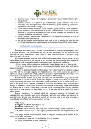 18
6. Oamenii nu au voie să-l deconspire pe Extraterestru sub nicio formă (prin vorbe
sau gesturi).
7. PoliŃistul trebuie să-l identifice pe Extraterestru după victimele sale. Când
considera că a descoperit cine este Extraterestrul, spune ‘STOP!’ şi îi comunică
părerea sa conducătorului de joc.
8. Dacă presupunerea PoliŃistului nu se confirmă, jocul continuă. Dacă PoliŃistul a
greşit de trei ori, jocul se termină cu victoria Extraterestrului. Jocul se mai poate
termina în favoarea Extraterestrului dacă acesta reuşeşte să imobilizeze toŃi
Oamenii fără să fie identificat de PoliŃist.
9. Dacă PoliŃistul îl identifică pe Extraterestru, toŃi Oamenii sunt salvaŃi şi jocul se
termină cu victoria acestora.
10. La sfârşitul jocului, toate bileŃelele sunt puse la loc în săculeŃ, iar jocul se reia
prin împărŃirea bileŃelelor ca la început. Se împart participanŃii în 3 echipe egale.
16. FluctuaŃia participanŃilor
În funcŃie de context, grupul cu care lucrăm poate fi fix, acelaşi de la începutul până
la sfârşitul activităŃii, sau participanŃii pot fluctua, unii renunŃând, iar alŃii alăturându-se
grupului mai târziu. Acelaşi lucru este valabil nu doar pentru activitate în ansamblu, ci şi
pentru fiecare joc în parte.
Ca regulă generală, este de dorit să încurajăm participarea tuturor, iar pe de altă
parte oricine are dreptul să se retragă la un moment dat dacă doreşte. Din puncte de
vedere practic însă, aceasta fluctuaŃie a participării poate ridica unele probleme:
- într-un joc pe echipe, retragerea unui jucător poate lăsa echipa sa în dezavantaj;
- într-un joc de masă (board game) retragerea unui jucător poate face continuarea
jocului imposibilă;
- uneori un participant sosit mai târziu poate fi greu de inclus într-un joc deja început
fie pentru că nu cunoaşte regulile iar moderatorul nu i le poate explica (să zicem că
arbitrează jocul), fie pentru că ceilalŃi jucători au progresat deja în cadrul jocului şi noul venit
nu are cum să recupereze decalajul (de ex. la cunoscutul “Monopoly”).
Există desigur diverse soluŃii, mai bune sau mai de compromis: un jucător al unei
echipe rămase cu un om în minus poate avea dreptul să joace de două ori, un alt jucător
poate explica regulile noului venit sau acesta poate fi introdus în joc la prima pauză, noul
venit poate primi un rol “special” (bancher la Monopoly de exemplu) sau va putea juca
altceva în paralel cu ceilalŃi (dacă activitatea permite mai multe situaŃii de joc sau ateliere)
etc. Înainte de a începe, putem cere jucătorilor să se responsabilizeze în faŃa celorlalŃi
participanŃi şi să-şi asume că, dacă încep un joc, îl vor duce până la capăt (nu-i putem
obliga totuşi!).
Foarte folositoare, în special când ne aşteptam dinainte la fluctuaŃii ale
participanŃilor, sunt jocurile care permit plecarea / venirea unor jucători pe parcurs, în
anumite limite, fără ca jocul să aibă de suferit. Un exemplu este şi cel care urmează, o
variantă uşor simplificată a unui cunoscut joc suedez.
Titlu: Kubb
Categoria de vârsta: 7 ani-100 de ani
Număr de participanŃi: 2 - 12
Materiale: set de piese din lemn care pot fi confecŃionate şi “acasă”, constând în :
- 10 piese “kubb” de cca. 15 cm lungime, pătrate în secŃiune (latura pătratului de ~4-
5 cm)
- un “rege” de cca. 30 cm lungime, pătrat în secŃiune, mai gros decât piesele “kubb”
pentru o mai bună stabilitate
- 6 piese cilindrice de cca. 30 cm lungime, 3-5 cm diametru
- 4 Ńăruşi, dimensiunile nu sunt importante
 