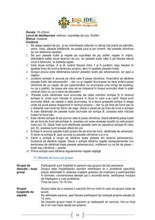 19
Durata: 10–25min
Locul de desfăşurare: exterior, suprafaŃa de cca. 5m/8m
Ritmul: moderat
ConŃinut:
1. Se alege spaŃiul de joc şi se marchează colŃurile cu Ńăruşi (se joacă pe pământ,
iarba, nisip, zăpada bătătorită; se poate juca şi pe ciment, dar piesele cilindrice
se vor deteriora repede).
2. Se pun piesele kubb şi regele pe suprafaŃa de joc astfel: regele în mijloc,
delimitând astfel două terenuri de joc, iar piesele kubb câte 5 pe fiecare latură
mică a terenului, la distanŃe egale.
3. Cele două echipe, A şi B, având fiecare între 1 şi 6 jucători, stau fiecare în
spatele liniei de fund a terenului propriu, deci în spatele pieselor kubb.
4. Scopul jocului este dărâmarea tuturor pieselor kubb ale adversarului, iar apoi a
regelui.
5. Jucătorii echipei A aruncă pe rând cele 6 piese cilindrice, încercând să dărâme
piesele kubb ale adversarilor – dar nu şi regele! Aruncarea se face Ńinând piesa
cilindrică de un capăt, de jos (asemănător cu aruncarea unei mingi de bowling,
nu ca o piatră), iar piesa are voie să se rotească în timpul aruncării doar în plan
vertical (deci nu ca o elice de elicopter).
6. Piesele kubb dărâmate sunt aruncate de către membrii echipei B în terenul
echipei A, unde sunt ridicate în picioare în locul în care s-au oprit. Dacă sunt
aruncate afară, se repetă o dată aruncarea; la a doua greşeală echipa A alege
unde să pună piesa respectivă în terenul propriu – dar nu pe linia de fund sau la
o distanŃă mai mică de 30cm de rege. Dacă o piesă de pe linia de fund a echipei
A este dărâmată de piesele kubb aruncate de echipa B, aceasta este ridicată
înapoi la locul său.
7. Este rândul echipei B să arunce cele 6 piese cilindrice. Dacă dărâmă piese kubb
de pe linia de fund ale echipei A, acestea vor avea aceeaşi soartă ca cele proprii
(vezi pct. 6). Dacă însă sunt dărâmate piesele care au aparŃinut echipei B (vezi
pct. 6), acestea sunt scoase afară din joc.
8. Echipa A aruncă piesele kubb proprii de pe linia de fund, dărâmate de adversari,
în teren la echipa B, apoi aruncă cu piesele cilindrice s.a.m.d.
9. Când o echipă a reuşit să dărâme toate piesele din terenul adversarului,
încearcă să dărâme regele. Dacă o echipă dărâma regele neregulamentar (nu
terminase de dărâmat toate piesele adversarului), indiferent cu ce fel de piese –
kubb sau cilindrică -, pierde.
10. Prima echipă care dărâma regulamentar regele câştigă.
17. Metode de lucru pe grupe
Grupul de
discuŃie – buzz
group
ParticipanŃii sunt împărŃiŃi în perechi sau grupuri de trei persoane.
Scopul este împărtăşirea opiniilor referitoare la o problemă specifică,
precis delimitată în vederea creşterii gradului de implicare a participanŃilor
în formare, concentrarea atenŃiei pe o anumită temă, verificarea modului
de înŃelegere a unei probleme..
Timp de lucru 10-15 min.
Grupul
bulgărele de
zăpadă
Scopul este de a rezolva o sarcină într-un mod în care tot grupul cade de
acord.
Se defineşte sarcina, apoi fiecare participant îşi notează propria soluŃie (5-
10 min)
Se împarte grupul mare în perechi şi realizează iar sarcina, într-un timp
de 2 ori mai mare decât cel anterior.
 