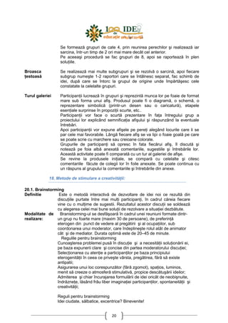 20
Se formează grupuri de cate 4, prin reunirea perechilor şi realizează iar
sarcina, într-un timp de 2 ori mai mare decât cel anterior.
Pe aceeaşi procedură se fac grupuri de 8, apoi se raportează în plen
soluŃiile.
Broasca
Ńestoasă
Se realizează mai multe subgrupuri şi se rezolvă o sarcină, apoi fiecare
subgrup numeşte 1-2 raportori care se întâlnesc separat, fac schimb de
idei, după care se întorc la grupul de origine unde împărtăşesc cele
constatate la celelalte grupuri.
Turul galeriei ParticipanŃii lucrează în grupuri şi reprezintă munca lor pe foaie de format
mare sub forma unui afiş. Produsul poate fi o diagramă, o schemă, o
reprezentare simbolică (printr-un desen sau o caricatură), etapele
esenŃiale surprinse în propoziŃii scurte, etc..
ParticipanŃii vor face o scurtă prezentare în faŃa întregului grup a
proiectului lor explicând semnificaŃia afişului şi răspunzând la eventuale
întrebări.
Apoi participanŃii vor expune afişele pe pereŃi alegând locurile care li se
par cele mai favorabile. Lângă fiecare afiş se va lipi o foaie goală pe care
se poate scrie cu marchere sau creioane colorate.
Grupurile de participanŃi să opresc în fata fiecărui afiş, îl discută şi
notează pe foia albă anexată comentariile, sugestiile şi întrebările lor.
Această activitate poate fi comparată cu un tur al galeriei de afişe.
Se revine la produsele iniŃiale, se compară cu celelalte şi citesc
comentariile făcute de colegii lor în foile anexate. Se poate continua cu
un răspuns al grupului la comentariile şi întrebările din anexe.
18. Metode de stimulare a creativităŃii:
20.1. Brainstorming
Definitie Este o metodă interactivă de dezvoltare de idei noi ce rezultă din
discuŃiile purtate între mai mulŃi participanŃi, în cadrul căreia fiecare
vine cu o mulŃime de sugestii. Rezultatul acestor discuŃii se soldează
cu alegerea celei mai bune soluŃii de rezolvare a situaŃiei dezbătute.
Modalitate de
realizare:
Branistorming-ul se desfăşoară în cadrul unei reuniuni formate dintr-
un grup nu foarte mare (maxim 30 de persoane), de preferinŃă
eterogen din punct de vedere al pregătirii şi al ocupaŃiilor, sub
coordonarea unui moderator, care îndeplineşte rolul atât de animator
cât şi de mediator. Durata optimă este de 20–45 de minute.
Regulile pentru brainstorming
Cunoaşterea problemei pusă în discuŃie şi a necesităŃii soluŃionării ei,
pe baza expunerii clare şi concise din partea moderatorului discuŃiei;
SelecŃionarea cu atenŃie a participanŃilor pe baza principiului
eterogenităŃii în ceea ce priveşte vârsta, pregătirea, fără să existe
antipatii;
Asigurarea unui loc corespunzător (fără zgomot), spaŃios, luminos,
menit să creeze o atmosferă stimulativă, propice descătuşării ideilor;
Admiterea şi chiar încurajarea formulării de idei oricât de neobişnuite,
îndrăzneŃe, lăsând frâu liber imaginaŃiei participanŃilor, spontaneităŃii şi
creativităŃii;
Reguli pentru brainstorming
Idei ciudate, sălbatice, excentrice? Binevenite!
 