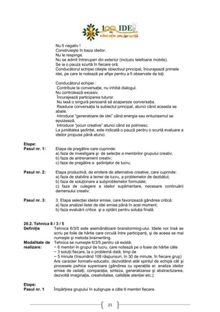 21
Nu fi negativ !
Construieşte în baza ideilor.
Nu le respinge.
Nu se admit întreruperi din exterior (inclusiv telefoane mobile).
Se ia o pauza scurtă în fiecare oră.
Conducătorul echipei citeşte obiectivul principal, încurajează primele
idei, pe care le notează pe afişe pentru a fi observate de toŃi.
Conducătorul echipei :
Contribuie la conversaŃie, nu inhibă dialogul.
Nu controlează excesiv.
Încurajează participarea tuturor.
Nu lasă o singură persoană să acapareze conversaŃia.
Readuce conversaŃia la subiectul principal, atunci când aceasta se
abate.
Introduce “generatoare de idei” când energia sau entuziasmul se
epuizează.
Introduce “jocuri creative” atunci când se potrivesc.
La jumătatea şedinŃei, este indicată o pauză pentru o scurtă evaluare a
ideilor propuse până atunci.
Etape:
Pasul nr. 1:
Pasul nr. 2:
Pasul nr. 3:
Etapa de pregătire care cuprinde:
a) faza de investigare şi de selecŃie a membrilor grupului creativ;
b) faza de antrenament creativ;
c) faza de pregătire a şedinŃelor de lucru;
Etapa productivă, de emitere de alternative creative, care cuprinde:
a) faza de stabilire a temei de lucru, a problemelor de dezbătut;
b) faza de soluŃionare a subproblemelor formulate;
c) faza de culegere a ideilor suplimentare, necesare continuării
demersului creativ;
3. Etapa selecŃiei ideilor emise, care favorizează gândirea critică:
a) faza analizei listei de idei emise până în acel moment;
b) faza evaluării critice şi a optării pentru soluŃia finală.
20.2. Tehnica 6 / 3 / 5
DefiniŃie Tehnica 6/3/5 este asemănătoare branstorming-ului. Ideile noi însă se
scriu pe foile de hârtie care circulă între participanŃi, şi de aceea se mai
numeşte şi metoda brainwriting.
Modalitate de
realizare:
Tehnica se numeşte 6/3/5 pentru că există:
− 6 membri în grupul de lucru, care notează pe o foaie de hârtie câte
− 3 soluŃii fiecare, la o problemă dată, timp de
− 5 minute (însumând 108 răspunsuri, în 30 de minute, în fiecare grup)
Are caracter formativ-educativ, dezvoltând atât spiritul de echipă cât şi
procesele psihice superioare (gândirea cu operaŃiile ei: analiza ideilor
emise de ceilalŃi, comparaŃia, sinteza, generalizarea şi abstractizarea;
dezvoltă imaginaŃia, creativitatea, calităŃile atenŃiei etc.);
Etape:
Pasul nr. 1 ÎmpărŃirea grupului în subgrupe a câte 6 membri fiecare.
 