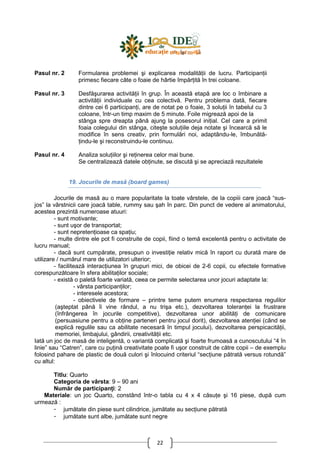 22
Pasul nr. 2
Pasul nr. 3
Pasul nr. 4
Formularea problemei şi explicarea modalităŃii de lucru. ParticipanŃii
primesc fiecare câte o foaie de hârtie împărŃită în trei coloane.
Desfăşurarea activităŃii în grup. În această etapă are loc o îmbinare a
activităŃii individuale cu cea colectivă. Pentru problema dată, fiecare
dintre cei 6 participanŃi, are de notat pe o foaie, 3 soluŃii în tabelul cu 3
coloane, într-un timp maxim de 5 minute. Foile migrează apoi de la
stânga spre dreapta până ajung la posesorul iniŃial. Cel care a primit
foaia colegului din stânga, citeşte soluŃiile deja notate şi încearcă să le
modifice în sens creativ, prin formulări noi, adaptându-le, îmbunătă-
Ńindu-le şi reconstruindu-le continuu.
Analiza soluŃiilor şi reŃinerea celor mai bune.
Se centralizează datele obŃinute, se discută şi se apreciază rezultatele
19. Jocurile de masă (board games)
Jocurile de masă au o mare popularitate la toate vârstele, de la copiii care joacă “sus-
jos” la vârstnicii care joacă table, rummy sau şah în parc. Din punct de vedere al animatorului,
acestea prezintă numeroase atuuri:
- sunt motivante;
- sunt uşor de transportat;
- sunt nepretenŃioase ca spaŃiu;
- multe dintre ele pot fi construite de copii, fiind o temă excelentă pentru o activitate de
lucru manual;
- dacă sunt cumpărate, presupun o investiŃie relativ mică în raport cu durată mare de
utilizare / numărul mare de utilizatori ulterior;
- facilitează interacŃiunea în grupuri mici, de obicei de 2-6 copii, cu efectele formative
corespunzătoare în sfera abilitaŃilor sociale;
- există o paletă foarte variată, ceea ce permite selectarea unor jocuri adaptate la:
- vârsta participanŃilor;
- interesele acestora;
- obiectivele de formare – printre teme putem enumera respectarea regulilor
(aşteptat până îi vine rândul, a nu trişa etc.), dezvoltarea toleranŃei la frustrare
(înfrângerea în jocurile competitive), dezvoltarea unor abilităŃi de comunicare
(persuasiune pentru a obŃine parteneri pentru jocul dorit), dezvoltarea atenŃiei (când se
explică regulile sau ca abilitate necesară în timpul jocului), dezvoltarea perspicacităŃii,
memoriei, limbajului, gândirii, creativităŃii etc.
Iată un joc de masă de inteligentă, o variantă complicată şi foarte frumoasă a cunoscutului “4 în
linie” sau “Catren”, care cu puŃină creativitate poate fi uşor construit de către copii – de exemplu
folosind pahare de plastic de două culori şi înlocuind criteriul “secŃiune pătrată versus rotundă”
cu altul:
Titlu: Quarto
Categoria de vârsta: 9 – 90 ani
Număr de participanŃi: 2
Materiale: un joc Quarto, constând într-o tabla cu 4 x 4 căsuŃe şi 16 piese, după cum
urmează :
- jumătate din piese sunt cilindrice, jumătate au secŃiune pătrată
- jumătate sunt albe, jumătate sunt negre
 