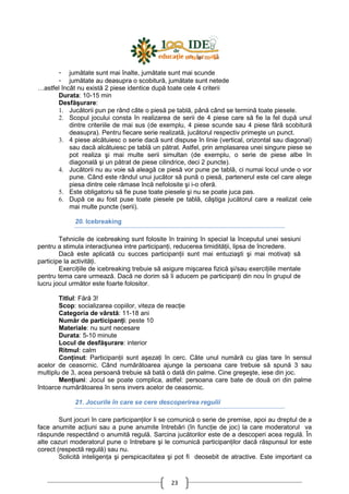 23
- jumătate sunt mai înalte, jumătate sunt mai scunde
- jumătate au deasupra o scobitură, jumătate sunt netede
…astfel încât nu există 2 piese identice după toate cele 4 criterii
Durata: 10-15 min
Desfăşurare:
1. Jucătorii pun pe rând câte o piesă pe tablă, până când se termină toate piesele.
2. Scopul jocului consta în realizarea de serii de 4 piese care să fie la fel după unul
dintre criteriile de mai sus (de exemplu, 4 piese scunde sau 4 piese fără scobitură
deasupra). Pentru fiecare serie realizată, jucătorul respectiv primeşte un punct.
3. 4 piese alcătuiesc o serie dacă sunt dispuse în linie (vertical, orizontal sau diagonal)
sau dacă alcătuiesc pe tablă un pătrat. Astfel, prin amplasarea unei singure piese se
pot realiza şi mai multe serii simultan (de exemplu, o serie de piese albe în
diagonală şi un pătrat de piese cilindrice, deci 2 puncte).
4. Jucătorii nu au voie să aleagă ce piesă vor pune pe tablă, ci numai locul unde o vor
pune. Când este rândul unui jucător să pună o piesă, partenerul este cel care alege
piesa dintre cele rămase încă nefolosite şi i-o oferă.
5. Este obligatoriu să fie puse toate piesele şi nu se poate juca pas.
6. După ce au fost puse toate piesele pe tablă, câştiga jucătorul care a realizat cele
mai multe puncte (serii).
20. Icebreaking
Tehnicile de icebreaking sunt folosite în training în special la începutul unei sesiuni
pentru a stimula interacŃiunea intre participanŃi, reducerea timidităŃii, lipsa de încredere.
Dacă este aplicată cu succes participanŃii sunt mai entuziaşti şi mai motivaŃi să
participe la activităŃi.
ExerciŃiile de icebreaking trebuie să asigure mişcarea fizică şi/sau exerciŃiile mentale
pentru tema care urmează. Dacă ne dorim să îi aducem pe participanŃi din nou în grupul de
lucru jocul următor este foarte folositor.
Titlul: Fără 3!
Scop: socializarea copiilor, viteza de reacŃie
Categoria de vârstă: 11-18 ani
Număr de participanŃi: peste 10
Materiale: nu sunt necesare
Durata: 5-10 minute
Locul de desfăşurare: interior
Ritmul: calm
ConŃinut: ParticipanŃii sunt aşezaŃi în cerc. Câte unul numără cu glas tare în sensul
acelor de ceasornic. Când numărătoarea ajunge la persoana care trebuie să spună 3 sau
multiplu de 3, acea persoană trebuie să bată o dată din palme. Cine greşeşte, iese din joc.
MenŃiuni: Jocul se poate complica, astfel: persoana care bate de două ori din palme
întoarce numărătoarea în sens invers acelor de ceasornic.
21. Jocurile în care se cere descoperirea regulii
Sunt jocuri în care participanŃilor li se comunică o serie de premise, apoi au dreptul de a
face anumite acŃiuni sau a pune anumite întrebări (în funcŃie de joc) la care moderatorul va
răspunde respectând o anumită regulă. Sarcina jucătorilor este de a descoperi acea regulă. În
alte cazuri moderatorul pune o întrebare şi le comunică participanŃilor dacă răspunsul lor este
corect (respectă regulă) sau nu.
Solicită inteligenŃa şi perspicacitatea şi pot fi deosebit de atractive. Este important ca
 