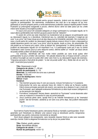 24
dificultatea sarcinii să fie bine dozată pentru grupul respectiv, Ńinând cont de vârstă şi nivelul
cognitiv al participanŃilor. De asemenea, moderatorul are rolul de a se asigura că se înre-
gistrează un anumit progres pentru a evita demotivarea jucătorilor (eşecul repetat poate fi foarte
frustrant!) şi prelungirea exagerată a jocului, oferind atunci când se bate pasul pe loc unele
indicii bine dozate şi încurajând jucătorii.
În cazul unor jocuri din această categorie un singur participant nu cunoaşte regulă, iar în
cazul altora (preferabile) toŃi membrii grupului joacă rolul de “detectivi”.
În acest din urmă caz este important ca moderatorul să se asigure că participanŃii care
au descoperit regula nu o dezvăluie, intenŃionat sau nu, celorlalŃi (de exemplu îi roagă pe cei
care “s-au prins” să îl lase totuşi pe el să dea răspunsul la întrebările celorlalŃi). Din momentul în
care o bună parte din jucători au descoperit regula trebuie crescut ritmul în care o descoperă şi
ceilalŃi deoarece pentru cei care “s-au prins” jocul îşi pierde, după un timp, din atractivitate. Pe
cât posibil se va încerca prin indicii, chiar şi extrem de “transparente” în ultimă instanŃă, ca toŃi
jucătorii să descopere regulă! Un rol important îl au 1-3 participanŃi (care pot fi sau nu dintre
moderatori) care cunosc jocul şi care răspund corect, oferind astfel un “model” pe baza căruia
să poată ceilalŃi jucători să deducă regulă.
Ca exerciŃiu, identificaŃi cât mai multe indicii posibile pe care le-aŃi putea oferi
participanŃilor la jocul următor (de exemplu: “din păcate desenul tău a început eronat”), precum
şi câteva încurajări pe care le puteŃi oferi celor care încă nu au descoperit regula (de exemplu:
“mişcarea pensulei a fost plină de graŃie”, “e clar că puneŃi suflet” etc.). Multe idei vă vor veni “la
cald”, încercând jocul practic!
Titlu: Desenează o lună!
Categoria de vârsta: 7 – 80 ani
Număr de participanŃi: 5 - 15
Materiale: un instrument de scris sau o pensulă
Durata: 10-25 min
Locul de desfăşurare: interior
Ritmul: liniştit
ConŃinut:
1. ToŃi membrii grupului stau în cerc pe scaune, inclusiv formatorul şi 1-2 asistenŃi.
2. Instrumentul de scris sau pensula trece din mână în mâna pe la fiecare jucător.
Când cineva primeşte pensulă (să zicem), are sarcina de a desena în aer o lună cât
mai frumoasă, apoi aşteaptă evaluarea formatorului şi abia după aceea (obligatoriu!)
va da pensula mai departe.
3. Formatorul “evaluează” fiecare desen, apreciind ca “frumoase” numai desenele celor
care au mulŃumit în momentul în care au primit pensulă!
4. Jocul continuă până când, ajutaŃi fiind şi de indiciile formatorului şi de “exemplul
pozitiv” dat de formator, asistenŃi şi cei care s-au prins deja, toŃi jucătorii descoperă
regulă.
22. Energizante
Sunt tehnici foarte folositoare pentru stimularea fizică şi mentală a participanŃilor. Ener-
gizantele sunt folositoare la sfârşitul unei sesiuni lungi şi obositoare pentru revigorarea
participanŃilor sau pentru reducerea monotoniei şi oboselii.
Sunt două categorii de energizante: care necesită mişcare fizică şi cele care necesită
exerciŃiu mental. Este la alegerea formatorului ce tip de joc se poate folosi.
Titlu: Elefant, girafă, palmier
Scop: dezvoltarea atenŃiei
Categorie de vârstă: 7-11 ani
Număr de participanŃi: minim 12
 