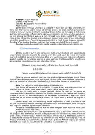 25
Materiale: nu sunt necesare
Durata: 10-15 minute
Locul de desfăşurare: interior/exterior
Ritm: moderat
ConŃinut: se formează un cerc cu o persoană în mijloc care va indica un membru din
cerc, care împreună cu vecinii trebuie să formeze ceea ce se strigă. Elefant: persoană din
mijloc va forma un trunchi de elefant, punându-şi braŃele în faŃa sa, încrucişate la încheietura
palmelor; persoanele de pe fiecare parte a persoanei respective vor forma urechile, aplecându-
se spre aceasta cu mâinile la gură, ca şi cum i-ar şopti ceva. Girafă: persoană din mijloc va
ridică braŃele întinse şi cu degetele strânse deasupra capului; vecinii se vor Ńine de mijlocul celui
din mijloc, aplecându-se. Palmierul: persoană din mijloc va ridică braŃele deasupra capului în
formă de “y” cu degetele deschise; vecinii vor face acelaşi lucru înclinându-se în exterior.
MenŃiuni: jocul trebuie jucat în ritm rapid şi se pot inventa şi alte animale, obiecte, etc.
23. Jocuri matematice
ŞtiinŃele exacte nu sunt în sine sterile, ci de multe ori sunt făcute să pară aşa din cauza
unei maniere mai puŃin inspirate de predare a lor. Din acest punct de vedere provocarea
supremă probabil că o prezintă matematica. Chiar şi în cazul matematicii însă, interesul copiilor
poate fi suscitat de nenumărate exerciŃii a căror rezolvare (întotdeauna foarte simplă) cere
perspicacitate şi provoacă uimire, cum este cel de mai jos:
AdăugaŃi o singură liniuŃa astfel încât adunarea de mai jos să fie corectă:
5+5+5=550
(SoluŃie: se adaugă liniuŃa la unul dintre plusuri, astfel încât 5+5 devine 545)
Astfel de exemple există cu miile, dar chiar şi ele pot părea plictisitoare uneori. Atunci
însă când problema apare sub forma unei povesti, când nu mai e vorba de jonglat cu formule şi
simboluri matematice, intelectul copiilor beneficiază de stimulare de cea mai bună calitate:
Titlu: Cum l-a întrecut broască Ńestoasă pe Ahile la alergare
Încă înainte să pornească la război pentru cucerirea Troiei, Ahile era cunoscut ca un
atlet fără pereche. Nimeni nu se putea măsura cu el la călărie, alergări sau lupte.
Iată însă că într-o bună zi broască Ńestoasă, auzind de faimă lui, se decide să
dovedească faptul că nimeni nu este invincibil. Broască Ńestoasă nu ştia că Ahile avea un călcâi
vulnerabil, dar nici nu avea nevoie pentru că se pricepea la matematică. Aşa că i-a lansat
provocarea: se vor întrece la alergare pe distanŃă de 100 de metri şi Ahile nu va reuşi să o
întreacă!
Broasca a cerut însă şi un mic avantaj, anume să pornească în cursa cu 10 metri în faŃa
lui Ahile, motivând că este mai bătrână şi că este oricum un animal foarte lent. Ahile a acceptat
fără să-şi facă probleme, sigur fiind că o va întrece.
Într-adevăr, broasca Ńestoasă era mult mai lentă: alerga de 10 ori mai încet decât Ahile!
Nimeni nu-i dădea vreo şansă.
Şi iată că a început şi cursa. Ahile a pornit în mare viteză şi după primii 10 metri parcurşi
se apropiase deja de broască. Broasca, în timpul în care Ahile parcursese 10 metri, străbătuse
şi ea 1 metru, deci era încă cu 1 metru în fata eroului. Ahile a parcurs şi metrul acela, dar tot nu
a fost suficient: broasca mai avansase 10 centimetri. Şi când Ahile i-a străbătut şi pe aceia, tot
broasca era în faŃă, cu un centimetru. Astfel că oricât s-a străduit Ahile să o ajungă pe broasca
Ńestoasă, nu a reuşit şi a trebuit în cele din urmă să se recunoască învins!
 