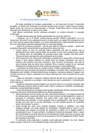 26
24. Utilizarea poveştilor educative
Pe lângă activităŃile de învăŃare experienŃială, un alt instrument formativ îl reprezintă
poveştile. La vârste mici (preşcolari şi eventual şcolarii mici) se spun / citesc frecvent poveşti,
fabule, poezii etc. care au un mesaj educativ, o “morală”. PuteŃi folosi însă cu succes poveşti
adecvate şi la adolescenŃi, în fapt la orice vârstă.
Iată câteva recomandări privind utilizarea poveştilor cu conŃinut educativ în educaŃia
nonformală:
1. Poveştile trebuie adecvate vârstei participanŃilor din punct de vedere al:
- mesajului: “să nu fii leneş!” (binecunoscuta poveste “MuieŃi-s posmagii?”) nu e un
mesaj care “să prindă” la un adolescent pentru că pare pueril, iar mesajul din povestea de mai
jos, chiar dacă ar putea fi făcut înŃeles, nu ar avea relevanŃă pentru nişte preşcolari fie şi pentru
că nu au dezvoltarea cognitivă necesară pentru a-i percepe justeŃea;
- gradul de provocare cognitivă – cât de greu este de desprins mesajul – poate face
povestea interesantă, motivantă pentru participanŃii de vârste mai mari.
2. Umorul aduce un plus de motivaŃie foarte importantă mai ales la şcolarii mari şi
adolescenŃi (care uneori resping ideea de poveste ca fiind prea puerilă pentru vârsta
lor). AtenŃie însă, de întâmplările din poveste putem râde, mesajul însă este serios.
Trebuie să facem perceput de către participanŃi lucrul acesta.
3. Strict ocazional şi din motive bine întemeiate, poveştile pot fi spuse fără a discuta după
aceea în grup despre înŃelesul lor (poate dacă se doreşte sublinierea unei idei şi
evitarea unei polemici care pare iminentă în acel moment, de exemplu), dar chiar şi
atunci discuŃia este de obicei doar amânată, fără a renunŃa complet la ea. Aproape
întotdeauna, poveştile trebuie să fie urmate de procesare în grup (debriefing):
- procesarea se poate face pe modelul ciclului învăŃării experienŃiale (Kolb) sau (mai
ales la vârste mai mari) se poate sări etapa de împărtăşire a emoŃiilor trăite, începând direct cu
înŃelegerea celor relatate. Urmează desprinderea mesajului, discutarea acestuia, tragerea unei
concluzii comune şi, posibil, creionarea unor acŃiuni ulterioare prin care concluziile să fie puse
în practică;
- etapa de discutare a mesajului prezintă pericolul devierii de la subiect (de exemplu
cineva aduce un argument şi porneşte o altă discuŃie pe tema corectitudinii / incorectitudinii
acelui argument);
- există de asemenea pericolul tragerii unor concluzii doar ca un exerciŃiu de logică, fără
a sesiza relevanŃa acestora pentru propria viaŃă şi fără a conduce la modificări motivaŃionale,
atitudinale, comportamentale durabile;
- efortul de descoperire a mesajului este esenŃial, dezvăluirea directă a acestuia de către
moderator este total contraindicată indiferent de vârsta participanŃilor.
4. Când participanŃii sunt de vârste mai mari, este foarte important ca mesajul poveştii să
fie relevant pentru experienŃa trăită de ei în acel moment, să aibă legătură cu ceea ce îi
preocupă în momentul respectiv. Din acest motiv, chiar dacă se pot integra în
planificarea unei activităŃi, în cazul şcolarilor mari şi adolescenŃilor, cele mai de impact
poveşti sunt cele care nu au fost planificate ci au fost utilizate spontan de moderator
atunci când situaŃia “a cerut-o”.
5. Unele poveşti pot avea, lucru specific limbajului simbolic şi metaforic, mai multe
înŃelesuri posibile, mai multe paliere de interpretare, mergând până la cazul în care
semnificaŃia este dincolo de puterea de cuprindere a logicii (ca în bogata tradiŃie a
povestioarelor zen). În cazul primelor, moderatorul trebuie să perceapă măcar o parte
din semnificaŃiile lor şi să fie deschis să mai descopere şi altele împreună cu grupul; cele
din urmă nu se pretează la niciun fel de procesare şi tind să depăşească limitele “fireşti”
ale educaŃiei nonformale.
În continuare este prezentată o poveste scurtă adecvată vârstelor mai mari. GăsiŃi-i
singuri mesajul, înainte de a citi la sfârşitul poveştii, care este tema ei!
 