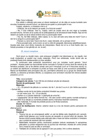 27
Titlu: Cerul vrăbiuŃei
Era odată o vrăbiuŃă care avea un obicei neobişnuit: ori de câte ori auzea tunetele care
anunŃau începerea vreunei furtuni, se răsturna pe spate cu picioruşele în sus.
Vulpea, văzând-o, a întrebat-o într-o zi:
- VrăbiuŃo, de ce te răstorni pe spate, Ńi-e frică de tunete?
- Nu, îi zice vrăbiuŃa. Vezi tu, vulpeo, când se umple cerul de nori negri şi tunetele
anunŃă furtuna, mă tem că ar putea să se prăbuşească şi să strivească toate fiinŃele. Aşa că mă
răstorn pe spate ca să le salvez Ńinând cerul cu picioruşele mele!
- Ha, ha, ha! Măi vrăbiuŃo, râde vulpea, tu nu vezi cât este cerul ăsta de mare? Cum o
să-l Ńii tu singură cu picioruşele tale?!
- Fiecare cu cerul său! Vezi-Ńi de drum, vulpe năroadă, că nu pricepi nimic!
(Tema poveştii este, scris invers ca să nu citiŃi din greşeală, ălanosrep aetatilibasnopser.
Acesta este doar unul dintre nivelurile de interpretare. Dacă nici el nu e încă foarte clar, nu
folosiŃi povestea ci mai gândiŃi-vă, rar, la ea!)
25. Jocuri complexe
Sunt jocuri cu durată mare, care presupun pregătiri mai laborioase şi, de regulă, mai
mulŃi moderatori şi posibil mai multe materiale. Fiind mai sofisticate, multe dintre ele se
pretează foarte bine adolescenŃilor şi chiar adulŃilor.
În continuare este prezentat mecanismul unui joc complex numit generic “Jocul
probelor”. Acesta poate lua nenumărate forme concrete în funcŃie în primul rând de natură şi de
tematica probelor, dar şi de diferite variaŃii care pot fi introduse (cum ar fi înlocuirea zarului cu
un sistem de distribuire a echipelor la probe pe baza unei hărŃi şi unei succesiuni prestabilite).
Marea să flexibilitate este principalul său atu, permiŃând utilizarea sa cu grupe de vârstă foarte
diferite, cu obiective şi tematici diferite, cu cooptarea unor animatori voluntari din rândul adulŃilor
prezenŃi s.a.m.d.
Titlu: Jocul probelor
Categoria de vârsta: 7 ani-100 de ani (trebuie să ştie să citească)
Număr de participanŃi: 10-60
Materiale:
- 12 – 25 perechi de plăcute cu numere: doi de 1, doi de 2 s.a.m.d. (din hârtie sau carton
– format A4);
- acelaşi număr de foi de hârtie conŃinând întrebări sau probe;
- un zar mare (cca. 10 – 15 cm latură);
- marker cu o culoare distinctă / o ştampilă de orice fel ;
- “paşapoarte” (foi de hârtie format mic - A5 care conŃin rubrici pentru numele echipei şi
ale membrilor ei şi căsuŃe cu numerele probelor pentru marcarea rezolvării acestora);
- alte materiale, în funcŃie de probele jocului şi de finalul acestuia.
Durata: 40-120min
Locul de desfăşurare: interior, exterior dacă nu e loc de trecere pentru persoane din
afara grupului
Ritmul: activ
ConŃinut:
1. Terenul de joc se amenajează astfel: un set de tăbliŃe este răspândit prin cameră,
astfel încât găsirea unui număr anume să necesite un anumit efort de căutare. De
fiecare dintre aceste tăbliŃe este atârnată câte o foaie de hârtie conŃinând o întrebare
sau o probă de rezolvat (cât mai variate).
2. Materialele necesare pentru rezolvarea probelor trebuie amplasate în apropierea
plăcuŃelor cu proba respectivă sau la punctul de informare. Acesta din urmă constă
într-o masă la care se afla un animator.
3. TăbliŃele din al doilea set se aşează în cerc pe podea, într-o ordine aleatorie.
 