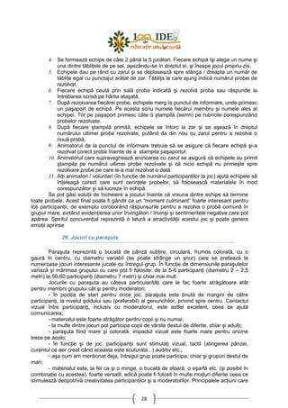 28
4. Se formează echipe de câte 2 până la 5 jucători. Fiecare echipă îşi alege un nume şi
una dintre tăbliŃele de pe sol, aşezându-se în dreptul ei, şi începe jocul propriu-zis.
5. Echipele dau pe rând cu zarul şi se deplasează spre stânga / dreapta un număr de
tăbliŃe egal cu punctajul arătat de zar. TăbliŃa la care ajung indică numărul probei de
rezolvat.
6. Fiecare echipă caută prin sală proba indicată şi rezolvă proba sau răspunde la
întrebarea scrisă pe hârtia ataşată.
7. După rezolvarea fiecărei probe, echipele merg la punctul de informare, unde primesc
un paşaport de echipă. Pe acesta scriu numele fiecărui membru şi numele ales al
echipei. Tot pe paşaport primesc câte o ştampilă (semn) pe rubricile corespunzând
probelor rezolvate.
8. După fiecare ştampilă primită, echipele se întorc la zar şi se aşează în dreptul
numărului ultimei probe rezolvate, putând da din nou cu zarul pentru a rezolva o
nouă probă.
9. Animatorul de la punctul de informare trebuie să se asigure că fiecare echipă şi-a
rezolvat corect proba înainte de a stampila paşaportul.
10. Animatorul care supraveghează aruncarea cu zarul se asigură că echipele au primit
ştampila pe numărul ultimei probe rezolvate şi că nicio echipă nu primeşte spre
rezolvare probe pe care le-a mai rezolvat o dată.
11. AlŃi animatori / voluntari (în funcŃie de numărul participanŃilor la joc) ajută echipele să
înŃeleagă corect care sunt cerinŃele probelor, să folosească materialele în mod
corespunzător şi să lucreze în echipă.
Se pot găsi soluŃii de încheiere a jocului înainte că vreuna dintre echipe să termine
toate probele. Acest final poate fi gândit ca un “moment culminant” foarte interesant pentru
toŃi participanŃii, de exemplu coroborând răspunsurile pentru a rezolva o probă comună în
grupul mare, evitând evidenŃierea unor învingători / învinşi şi sentimentele negative care pot
apărea. Spiritul concurenŃial reprezintă o latură a atractivităŃii acestui joc şi poate genera
emoŃii aprinse
26. Jocuri cu paraşuta
Paraşuta reprezintă o bucată de pânză subŃire, circulară, frumos colorată, cu o
gaură în centru, cu diametru variabil (se poate strânge un şnur) care se pretează la
numeroase jocuri interesante jucate cu întregul grup. În funcŃie de dimensiunile paraşutelor
variază şi mărimea grupului cu care pot fi folosite: de la 5-6 participanŃi (diametru 2 – 2,5
metri) la 50-60 participanŃi (diametru 7 metri) şi chiar mai mult.
Jocurile cu paraşuta au câteva particularităŃi care le fac foarte atrăgătoare atât
pentru membrii grupului cât şi pentru moderatori:
- în poziŃia de start pentru orice joc, paraşuta este Ńinută de margini de către
participanŃi, la nivelul şoldului sau (preferabil) al genunchilor, privind spre centru. Contactul
vizual între participanŃi, inclusiv cu moderatorul, este astfel excelent, ceea ce ajută
comunicarea;
- materialul este foarte atrăgător pentru copii şi nu numai;
- la multe dintre jocuri pot participa copii de vârste destul de diferite, chiar şi adulŃi;
- paraşuta fiind mare şi colorată, impactul vizual este foarte mare pentru oricine
trece pe acolo;
- în funcŃie şi de joc, participanŃii sunt stimulaŃi vizual, tactil (atingerea pânzei,
curentul ce aer creat când aceasta este scuturata...) auditiv etc.;
- aşa cum am menŃionat deja, întregul grup poate participa, chiar şi grupuri destul de
mari;
- materialul este, la fel ca şi o minge, o bucată de sfoară, o eşarfă etc. (şi posibil în
combinaŃie cu acestea), foarte versatil, adică poate fi folosit în multe moduri diferite ceea ce
stimulează deopotrivă creativitatea participanŃilor şi a moderatorilor. Principalele acŃiuni care
 