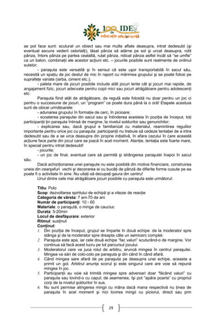 29
se pot face sunt: scuturat un obiect sau mai multe aflate deasupra, intrat dedesubt (şi
eventual ascuns vederii celorlalŃi), lăsat pânza să atârne pe sol şi urcat deasupra, rotit
pânza, întors pânza pe partea cealaltă, rulat pânza, ridicat pânza astfel încât să “se umfle”
ca un balon, combinaŃii ale acestor acŃiuni etc. – jocurile posibile sunt realmente de ordinul
sutelor;
- paraşuta este versatilă şi în sensul că este uşor transportabilă în sacul său,
necesită un spaŃiu de joc destul de mic în raport cu mărimea grupului şi se poate folosi pe
suprafeŃe variate (iarba, ciment etc.);
- paleta mare de jocuri posibile include atât jocuri lente cât şi jocuri mai rapide, de
angajament fizic, jocuri adecvate pentru copii mici sau jocuri atrăgătoare pentru adolescenŃi
etc.
Paraşuta fiind atât de atrăgătoare, de regulă este folosită nu doar pentru un joc ci
pentru o succesiune de jocuri, un “program” ce poate dura până la o oră! Etapele acestuia
sunt de obicei următoarele:
- adunarea grupului în formaŃie de cerc, în picioare;
- scoaterea paraşutei din sacul sau şi întinderea acesteia în poziŃia de început, toŃi
participanŃii Ńin paraşuta întinsă de margine, la nivelul soldurilor sau genunchilor;
- explicarea sau, dacă grupul e familiarizat cu materialul, reamintirea regulilor
importante pentru orice joc cu paraşuta: participanŃii nu trebuie să cedeze tentaŃiei de a intra
dedesubt sau de a se urca deasupra din proprie iniŃiativă, în afara cazului în care această
acŃiune face parte din jocul care se joacă în acel moment. AtenŃie, tentaŃia este foarte mare,
în special pentru intrat dedesubt!
- jocurile;
- un joc de final, eventual care să permită şi strângerea paraşutei înapoi în sacul
său.
Dacă achiziŃionarea unei paraşute nu este posibilă din motive financiare, construirea
uneia din cearşafuri vechi şi decorarea ei cu bucăŃi de pânză de diferite forme cusute pe ea
poate fi o activitate în sine. Nu uitaŃi să decupaŃi gaura din centru!
Unul dintre cele mai atrăgătoare jocuri posibile cu paraşuta este următorul:
Titlu: Polo
Scop: dezvoltarea spiritului de echipă şi a vitezei de reacŃie
Categoria de vârsta: 7 ani-70 de ani
Număr de participanŃi: 10 - 60
Materiale: o paraşută, o minge de cauciuc
Durata: 5-20min
Locul de desfăşurare: exterior
Ritmul: susŃinut
ConŃinut:
1. Din poziŃia de început, grupul se împarte în două echipe: de la moderator spre
stânga şi de la moderator spre dreapta câte un semicerc complet.
2. Paraşuta este apa, iar cele două echipe “fac valuri” scuturând-o de margine. Vor
continua să facă acest lucru pe tot parcursul jocului.
3. Moderatorul care va juca rolul de arbitru, aruncă mingea în centrul paraşutei.
Mingea va sări de colo-colo pe paraşuta şi din când în când afară.
4. Când mingea sare afară de pe paraşuta pe deasupra unei echipe, aceasta a
primit un gol. Arbitrul anunŃa scorul şi este singurul care are voie să repună
mingea în joc.
5. ParticipanŃii au voie să trimită mingea spre adversari doar “făcând valuri” cu
paraşuta sau lovind-o cu capul; de asemenea, îşi pot “apăra poarta” cu propriul
corp de la nivelul şoldurilor în sus.
6. Nu sunt permise atingerea mingii cu mâna dacă mana respectivă nu Ńinea de
paraşuta în acel moment şi nici lovirea mingii cu piciorul, direct sau prin
 
