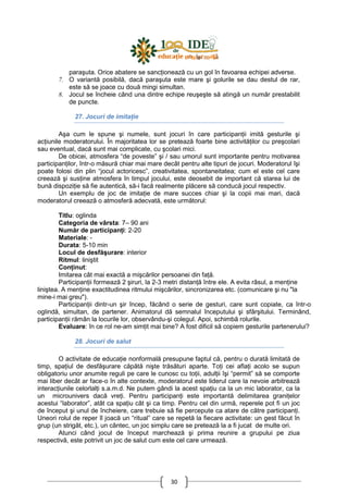 30
paraşuta. Orice abatere se sancŃionează cu un gol în favoarea echipei adverse.
7. O variantă posibilă, dacă paraşuta este mare şi golurile se dau destul de rar,
este să se joace cu două mingi simultan.
8. Jocul se încheie când una dintre echipe reuşeşte să atingă un număr prestabilit
de puncte.
27. Jocuri de imitaŃie
Aşa cum le spune şi numele, sunt jocuri în care participanŃii imită gesturile şi
acŃiunile moderatorului. În majoritatea lor se pretează foarte bine activităŃilor cu preşcolari
sau eventual, dacă sunt mai complicate, cu şcolari mici.
De obicei, atmosfera “de poveste” şi / sau umorul sunt importante pentru motivarea
participanŃilor, într-o măsură chiar mai mare decât pentru alte tipuri de jocuri. Moderatorul îşi
poate folosi din plin “jocul actoricesc”, creativitatea, spontaneitatea; cum el este cel care
creează şi susŃine atmosfera în timpul jocului, este deosebit de important că starea lui de
bună dispoziŃie să fie autentică, să-i facă realmente plăcere să conducă jocul respectiv.
Un exemplu de joc de imitaŃie de mare succes chiar şi la copii mai mari, dacă
moderatorul creează o atmosferă adecvată, este următorul:
Titlu: oglinda
Categoria de vârsta: 7– 90 ani
Număr de participanŃi: 2-20
Materiale: -
Durata: 5-10 min
Locul de desfăşurare: interior
Ritmul: liniştit
ConŃinut:
Imitarea cât mai exactă a mişcărilor persoanei din faŃă.
ParticipanŃii formează 2 şiruri, la 2-3 metri distanŃă între ele. A evita râsul, a menŃine
liniştea. A menŃine exactitudinea ritmului mişcărilor, sincronizarea etc. (comunicare şi nu "la
mine-i mai greu").
ParticipanŃii dintr-un şir încep, făcând o serie de gesturi, care sunt copiate, ca într-o
oglindă, simultan, de partener. Animatorul dă semnalul începutului şi sfârşitului. Terminând,
participanŃii rămân la locurile lor, observându-şi colegul. Apoi, schimbă rolurile.
Evaluare: în ce rol ne-am simŃit mai bine? A fost dificil să copiem gesturile partenerului?
28. Jocuri de salut
O activitate de educaŃie nonformală presupune faptul că, pentru o durată limitată de
timp, spaŃiul de desfăşurare căpătă nişte trăsături aparte. ToŃi cei aflaŃi acolo se supun
obligatoriu unor anumite reguli pe care le cunosc cu toŃii, adulŃii îşi “permit” să se comporte
mai liber decât ar face-o în alte contexte, moderatorul este liderul care la nevoie arbitrează
interacŃiunile celorlalŃi s.a.m.d. Ne putem gândi la acest spaŃiu ca la un mic laborator, ca la
un microunivers dacă vreŃi. Pentru participanŃi este importantă delimitarea graniŃelor
acestui “laborator”, atât ca spaŃiu cât şi ca timp. Pentru cel din urmă, reperele pot fi un joc
de început şi unul de încheiere, care trebuie să fie percepute ca atare de către participanŃi.
Uneori rolul de reper îl joacă un “ritual” care se repetă la fiecare activitate: un gest făcut în
grup (un strigăt, etc.), un cântec, un joc simplu care se pretează la a fi jucat de multe ori.
Atunci când jocul de început marchează şi prima reunire a grupului pe ziua
respectivă, este potrivit un joc de salut cum este cel care urmează.
 