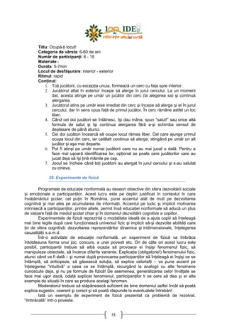 31
Titlu: Ocupă-Ńi locul!
Categoria de vârsta: 6-60 de ani
Număr de participanŃi: 6 - 15
Materiale:-
Durata: 5-7min
Locul de desfăşurare: interior - exterior
Ritmul: rapid
ConŃinut:
1. ToŃi jucătorii, cu excepŃia unuia, formează un cerc cu faŃa spre interior.
2. Jucătorul aflat în exterior începe să alerge în jurul cercului. La un moment
dat, acesta atinge pe umăr un jucător din cerc (la alegerea sa) şi continuă
alergarea.
3. Jucătorul atins pe umăr iese imediat din cerc şi începe să alerge şi el în jurul
cercului, dar în sens opus faŃă de primul jucător. În cerc rămâne astfel un loc
liber.
4. Când cei doi jucători se întâlnesc, îşi dau mâna, spun “salut!” sau orice altă
formula de salut şi îşi continua alergarea fără a-şi schimba sensul de
deplasare de până atunci.
5. Cei doi jucători încearcă să ocupe locul rămas liber. Cel care ajunge primul
ocupa locul din cerc, iar celălalt continua să alerge, atingând pe umăr un alt
jucător şi aşa mai departe.
6. Pot fi atinşi pe umăr numai jucătorii care nu au mai jucat o dată. Pentru a
face mai uşoară identificarea lor, opŃional se poate cere jucătorilor care au
jucat deja să îşi Ńină mâinile pe cap.
7. Jocul se încheie când toŃi jucătorii au alergat în jurul cercului şi s-au salutat
cu cineva.
29. Experimente de fizică
Programele de educaŃie nonformală au deseori obiective din sfera dezvoltării sociale
şi emoŃionale a participanŃilor. Acest lucru este pe deplin justificat în contextul în care
învăŃământul şcolar, cel puŃin în România, pune accentul atât de mult pe dezvoltarea
cognitivă şi mai ales pe acumularea de informaŃii. Accentul pe ludic şi implicit motivarea
intrinsecă a participanŃilor, printre altele, permit însă educaŃiei nonformale să aducă un plus
de valoare faŃă de mediul şcolar chiar şi în domeniul dezvoltării cognitive a copiilor.
Experimentele de fizică reprezintă o modalitate ideală de a ajuta copiii să înŃeleagă
mai bine legile după care funcŃionează universul fizic şi implicit să-şi dezvolte abilităŃi care
Ńin de sfera cognitivă: dezvoltarea reprezentărilor dinamice şi tridimensionale, înŃelegerea
cauzalităŃii s.a.m.d.
Într-o activitate de educaŃie nonformală, un experiment de fizică va îmbrăca
întotdeauna forma unui joc, concurs, a unei povesti etc. Ori de câte ori acest lucru este
posibil, participanŃii trebuie să aibă ocazia să provoace ei înşişi fenomenul fizic, să
manipuleze obiectele, să încerce diferite variante. ExplicaŃia (obligatorie!) fenomenului fizic,
atunci când va fi dată – şi numai după provocarea participanŃilor să înŃeleagă ei înşişi ce se
întâmplă, să anticipeze, să găsească soluŃia, să explice celorlalŃi – va pune accent pe
înŃelegerea “intuitivă” a ceea ce se întâmplă, recurgând la analogii cu alte fenomene
cunoscute deja, şi nu pe formule de fizică! De asemenea, generalizarea celor învăŃate se
face mai uşor dacă, odată explicat fenomenul, participanŃilor li se cere să dea şi ei alte
exemple de situaŃii în care se produce acelaşi fenomen.
Moderatorul trebuie să stăpânească suficient de bine domeniul astfel încât să poată
explica sugestiv, coerent şi corect şi să poată răspunde la eventualele întrebări!
Iată un exemplu de experiment de fizică prezentat ca problemă de rezolvat,
“îmbrăcată” într-o poveste.
 