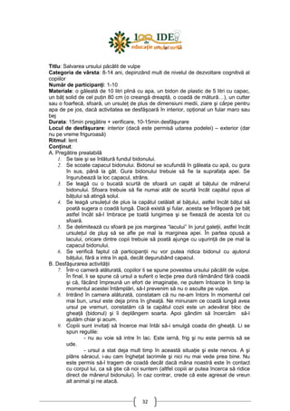 32
Titlu: Salvarea ursului păcălit de vulpe
Categoria de vârsta: 8-14 ani, depinzând mult de nivelul de dezvoltare cognitivă al
copiilor
Număr de participanŃi: 1-10
Materiale: o găleată de 10 litri plină cu apa, un bidon de plastic de 5 litri cu capac,
un băŃ solid de cel puŃin 80 cm (o creangă dreaptă, o coadă de mătură…), un cutter
sau o foarfecă, sfoară, un ursuleŃ de plus de dimensiuni medii, ziare şi cârpe pentru
apa de pe jos, dacă activitatea se desfăşoară în interior, opŃional un fular maro sau
bej
Durata: 15min pregătire + verificare, 10-15min desfăşurare
Locul de desfăşurare: interior (dacă este permisă udarea podelei) – exterior (dar
nu pe vreme friguroasă)
Ritmul: lent
ConŃinut:
A. Pregătire prealabilă
1. Se taie şi se înlătură fundul bidonului.
2. Se scoate capacul bidonului. Bidonul se scufundă în găleata cu apă, cu gura
în sus, până la gât. Gura bidonului trebuie să fie la suprafaŃa apei. Se
înşurubează la loc capacul, strâns.
3. Se leagă cu o bucată scurtă de sfoară un capăt al băŃului de mânerul
bidonului. Sfoara trebuie să fie numai atât de scurtă încât capătul opus al
băŃului să atingă solul.
4. Se leagă ursuleŃul de plus la capătul celălalt al băŃului, astfel încât băŃul să
poată sugera o coadă lungă. Dacă există şi fular, acesta se înfăşoară pe băŃ
astfel încât să-l îmbrace pe toată lungimea şi se fixează de acesta tot cu
sfoară.
5. Se delimitează cu sfoară pe jos marginea “lacului” în jurul galeŃii, astfel încât
ursuleŃul de pluş să se afle pe mal la marginea apei. În partea opusă a
lacului, oricare dintre copii trebuie să poată ajunge cu uşurinŃă de pe mal la
capacul bidonului.
6. Se verifică faptul că participanŃii nu vor putea ridica bidonul cu ajutorul
băŃului, fără a intra în apă, decât deşurubând capacul.
B. Desfăşurarea activităŃii
7. Într-o cameră alăturată, copiilor li se spune povestea ursului păcălit de vulpe.
În final, li se spune că ursul a suferit o lecŃie prea dură rămânând fără coadă
şi că, făcând împreună un efort de imaginaŃie, ne putem întoarce în timp la
momentul acestei întâmplări, să-l prevenim să nu o asculte pe vulpe.
8. Intrând în camera alăturată, constatam că nu ne-am întors în momentul cel
mai bun, ursul este deja prins în gheaŃă. Ne minunam ce coadă lungă avea
ursul pe vremuri, constatăm că la capătul cozii este un adevărat bloc de
gheaŃă (bidonul) şi îi deplângem soarta. Apoi gândim să încercăm să-l
ajutăm chiar şi acum.
9. Copiii sunt invitaŃi să încerce mai întâi să-i smulgă coada din gheaŃă. Li se
spun regulile:
- nu au voie să intre în lac. Este iarnă, frig şi nu este permis să se
ude.
- ursul a stat deja mult timp în această situaŃie şi este nervos. A şi
plâns săracul, i-au cam îngheŃat lacrimile şi nici nu mai vede prea bine. Nu
este permis să-l tragem de coadă decât dacă mâna noastră este în contact
cu corpul lui, ca să ştie că noi suntem (altfel copiii ar putea încerca să ridice
direct de mânerul bidonului). În caz contrar, crede că este agresat de vreun
alt animal şi ne atacă.
 