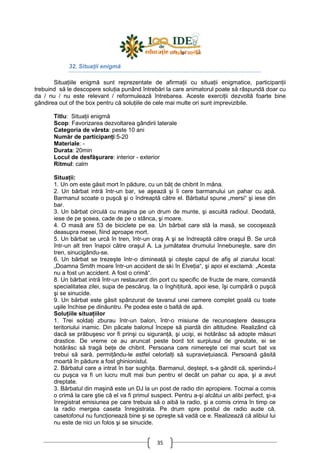 35
32. SituaŃii enigmă
SituaŃiile enigmă sunt reprezentate de afirmaŃii cu situaŃii enigmatice, participanŃii
trebuind să le descopere soluŃia punând întrebări la care animatorul poate să răspundă doar cu
da / nu / nu este relevant / reformulează întrebarea. Aceste exerciŃii dezvoltă foarte bine
gândirea out of the box pentru că soluŃiile de cele mai multe ori sunt imprevizibile.
Titlu: SituaŃii enigmă
Scop: Favorizarea dezvoltarea gândirii laterale
Categoria de vârsta: peste 10 ani
Număr de participanŃi:5-20
Materiale: -
Durata: 20min
Locul de desfăşurare: interior - exterior
Ritmul: calm
SituaŃii:
1. Un om este găsit mort în pădure, cu un băŃ de chibrit în mâna.
2. Un bărbat intră într-un bar, se aşează şi îi cere barmanului un pahar cu apă.
Barmanul scoate o puşcă şi o îndreaptă către el. Bărbatul spune „mersi“ şi iese din
bar.
3. Un bărbat circulă cu maşina pe un drum de munte, şi ascultă radioul. Deodată,
iese de pe şosea, cade de pe o stânca, şi moare.
4. O masă are 53 de biciclete pe ea. Un bărbat care stă la masă, se cocoşează
deasupra mesei, fiind aproape mort.
5. Un bărbat se urcă în tren, într-un oraş A şi se îndreaptă către oraşul B. Se urcă
într-un alt tren înapoi către oraşul A. La jumătatea drumului înnebuneşte, sare din
tren, sinucigându-se.
6. Un bărbat se trezeşte într-o dimineaŃă şi citeşte capul de afiş al ziarului local:
„Doamna Smith moare într-un accident de ski în ElveŃia“, şi apoi el exclamă: „Acesta
nu a fost un accident. A fost o crimă“.
8. Un bărbat intră într-un restaurant din port cu specific de fructe de mare, comandă
specialitatea zilei, supa de pescăruş. Ia o înghiŃitură, apoi iese, îşi cumpără o puşcă
şi se sinucide.
9. Un bărbat este găsit spânzurat de tavanul unei camere complet goală cu toate
uşile închise pe dinăuntru. Pe podea este o baltă de apă.
SoluŃiile situaŃiilor
1. Trei soldaŃi zburau într-un balon, într-o misiune de recunoaştere deasupra
teritoriului inamic. Din păcate balonul începe să piardă din altitudine. Realizând că
dacă se prăbuşesc vor fi prinşi cu siguranŃă, şi ucişi, ei hotărăsc să adopte măsuri
drastice. De vreme ce au aruncat peste bord tot surplusul de greutate, ei se
hotărăsc să tragă beŃe de chibrit. Persoana care nimereşte cel mai scurt bat va
trebui să sară, permiŃându-le astfel celorlalŃi să supravieŃuiască. Persoană găsită
moartă în pădure a fost ghinionistul.
2. Bărbatul care a intrat în bar sughiŃa. Barmanul, deştept, s-a gândit că, speriindu-l
cu puşca va fi un lucru mult mai bun pentru el decât un pahar cu apa, şi a avut
dreptate.
3. Bărbatul din maşină este un DJ la un post de radio din apropiere. Tocmai a comis
o crimă la care ştie că el va fi primul suspect. Pentru a-şi alcătui un alibi perfect, şi-a
înregistrat emisiunea pe care trebuia să o aibă la radio, şi a comis crima în timp ce
la radio mergea caseta înregistrata. Pe drum spre postul de radio aude că,
casetofonul nu funcŃionează bine şi se opreşte să vadă ce e. Realizează că alibiul lui
nu este de nici un folos şi se sinucide.
 