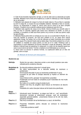 36
4. Cele 53 de biciclete reprezintă, de fapt, un set de cărŃi care au desenate pe spate
biciclete. Bărbatul mort a fost prins trişând (cu o carte în mâneca) şi a fost împuşcat
de un alt jucător.
5. Bărbatul care pleacă din oraşul A a fost orb toată viaŃa lui. El şi-a făcut o operaŃie
la ochi în oraşul B, cu scopul de a-şi recăpăta vederea. OperaŃia a fost un succes.
Oricum, la întoarcerea în oraşul A, trenul intra într-un tunel şi se face complet
întuneric. Crezând că şi-a pierdut vederea pentru totdeauna sare din tren.
6. Bărbatul este agentul de voiaj al d-lui Smith. Domnul Smith şi-a omorât soŃia în
timp ce erau în vacanŃă. Agentul ştie acest lucru deoarece d-l Smith, un avar şi
jumătate, a cumpărat un bilet dus-întors pentru el şi numai un bilet dus pentru soŃia
sa spre ElveŃia.
8. Bărbatul făcea parte dintr-un echipaj al unui vas ce s-a scufundat în Pacific. El, cu
încă doi membri ai grupului, cei mai buni prieteni ai lui, au plutit într-o barcă
săptămâni întregi. Nu aveau nici un fel de mâncare şi toate încercările de a prinde
peşte au eşuat. El a devenit foarte slab şi delira deja. Unul dintre prietenii lui a murit,
iar celălalt i-a ciopârŃit tot corpul pentru a-l Ńine pe el în viaŃă. Prietenul care a
supravieŃuit i-a spus bărbatului că tocmai mâncase o supă de pescăruş. Când acel
bărbat a mâncat supa de pescăruş în restaurant, nu avea nici pe departe gustul pe
care l-a avut atunci pe barcă. Tocmai a realizat ce se întâmplase şi s-a sinucis.
9. Omul care s-a sinucis în camera închisă, s-a spânzurat stând pe un bloc de
gheaŃă, care s-a topit.
33. Metode de formare prin descoperire
Studiul de caz
DefiniŃie Studiul de caz este o descriere scrisă a unei situaŃii ipotetice care este
utilizată pentru analiză şi discuŃie.
Modalitate de
realizare:
Se discută probleme obişnuite în situaŃii tipice.
Se oferă oportunitatea de a dezvolta abilităŃi de rezolvare a
problemelor.
Promovează discuŃiile în grup şi rezolvarea problemelor în grup.
CursanŃii se pot referi la situaŃia descrisă şi implică un element de
mister.
Cazul trebuie să fie „aproape” de experienŃa cursanŃilor.
Problemele sunt de multe ori complexe şi pot fi abordate din mai multe
perspective.
De multe ori nu există o singură soluŃie bună.
Solicită mult timp de pregătire dacă trebuie ca formatorul să descrie
cazul.
Întrebările din cadrul discuŃiei trebuie să fie foarte bine planificate.
Etape:
Pasul nr. 1
Pasul nr. 2
Pasul nr. 3
IntroduceŃi cazul: formatorul va alege mai întâi un „ caz” semnificativ
domeniului cercetat şi obiectivelor propuse, care să evidenŃieze
aspectele general-valabile; prezentarea trebuie să fie cât mai clară,
precisă şi completă.
DaŃi timp cursanŃilor să se familiarizeze cu cazul, să identifice.
PrezentaŃi întrebările pentru discuŃia ce conduce la rezolvarea
problemei:
- Care este problema reală?
 