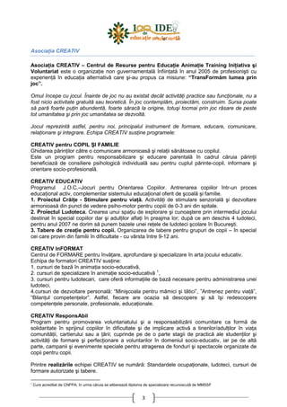 3
AsociaŃia CREATIV
AsociaŃia CREATIV – Centrul de Resurse pentru EducaŃie AnimaŃie Training IniŃiativa şi
Voluntariat este o organizaŃie non guvernamentală înfiinŃată în anul 2005 de profesionişti cu
experienŃă în educaŃia alternativă care şi-au propus ca misiune: “TransFormăm lumea prin
joc”.
Omul începe cu jocul. Înainte de joc nu au existat decât activităŃi practice sau funcŃionale, nu a
fost nicio activitate gratuită sau teoretică. În joc contemplăm, proiectăm, construim. Sursa poate
să pară foarte puŃin abundentă, foarte săracă la origine, totuşi tocmai prin joc răsare de peste
tot umanitatea şi prin joc umanitatea se dezvoltă.
Jocul reprezintă astfel, pentru noi, principalul instrument de formare, educare, comunicare,
relaŃionare şi integrare. Echipa CREATIV susŃine programele:
CREATIV pentru COPIL ŞI FAMILIE
Ghidarea părinŃilor către o comunicare armonioasă şi relaŃii sănătoase cu copilul.
Este un program pentru responsabilizare şi educare parentală în cadrul căruia părinŃii
beneficiază de consiliere psihologică individuală sau pentru cuplul părinte-copil, informare şi
orientare socio-profesională.
CREATIV EDUCATIV
Programul J.O.C.–Jocuri pentru Orientarea Copiilor. Antrenarea copiilor într-un proces
educaŃional activ, complementar sistemului educaŃional oferit de şcoală şi familie.
1. Proiectul CrăiŃe - Stimulare pentru viaŃă. ActivităŃi de stimulare senzorială şi dezvoltare
armonioasă din punct de vedere psiho-motor pentru copiii de 0-3 ani din spitale.
2. Proiectul Ludoteca. Crearea unui spaŃiu de explorare şi cunoaştere prin intermediul jocului
destinat în special copiilor dar şi adulŃilor aflaŃi în preajma lor; după ce am deschis 4 ludoteci,
pentru anul 2007 ne dorim să punem bazele unei reŃele de ludoteci şcolare în Bucureşti.
3. Tabere de creaŃie pentru copii. Organizarea de tabere pentru grupuri de copii – în special
cei care provin din familii în dificultate - cu vârsta între 9-12 ani.
CREATIV InFORMAT
Centrul de FORMARE pentru învăŃare, aprofundare şi specializare în arta jocului educativ.
Echipa de formatori CREATIV susŃine:
1. cursuri de bază în animaŃia socio-educativă,
2. cursuri de specializare în animaŃie socio-educativă 1
,
3. cursuri pentru ludotecari, care oferă informaŃiile de bază necesare pentru administrarea unei
ludoteci,
4.cursuri de dezvoltare personală: “Minişcoala pentru mămici şi tătici”, ”Antrenez pentru viaŃă”,
“BilanŃul competenŃelor”. Astfel, fiecare are ocazia să descopere şi să îşi redescopere
competenŃele personale, profesionale, educaŃionale.
CREATIV ResponsAbil
Program pentru promovarea voluntariatului şi a responsabilizării comunitare ca formă de
solidaritate în sprijinul copiilor în dificultate şi de implicare activă a tinerilor/adulŃilor în viaŃa
comunităŃii, cartierului sau a Ńării; cuprinde pe de o parte stagii de practică ale studenŃilor şi
activităŃi de formare şi perfecŃionare a voluntarilor în domeniul socio-educativ, iar pe de altă
parte, campanii şi evenimente speciale pentru atragerea de fonduri şi spectacole organizate de
copii pentru copii.
Printre realizările echipei CREATIV se numără: Standardele ocupaŃionale, ludoteci, cursuri de
formare autorizate şi tabere.
1
Curs acreditat de CNFPA, în urma căruia se eliberează diploma de specializare recunoscută de MMSSF
 