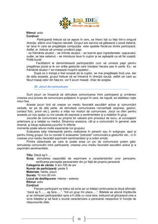 39
Ritmul: activ
ConŃinut:
ParticipanŃii trebuie să se aşeze în cerc, se întorc toŃi cu faŃa într-o singură
direcŃie, stând unul înapoia celuilalt. Grupul are sarcina să gătească o pizză italiană,
iar tava în care se pregăteşte compoziŃia este spatele fiecăruia dintre participanŃi.
Astfel, ei trebuie să urmeze următorii paşi:
- se frământa aluatul; - se întinde aluatul; - se toarnă apoi ingredientele: caşcavalul,
ouăle, se taie salamul; - se introduce tava în cuptor şi se aşteaptă ca să fie coaptă.
Poftă bună!
Facilitatorii le demonstrează participanŃilor cum să urmeze paşii pentru
pregătirea pizzei şi le vor arăta gesturile care însoŃesc fiecare pas în parte. Ex.: se
frământă aluatul = se masează muşchii spatelui…
După ce o tranşă a fost scoasă de la cuptor, se mai pregăteşte încă una, dar
de data aceasta, grupul trebuie să se întoarcă în direcŃia opusă, astfel cei care au
făcut masaj celor din faŃa lor, vor fi acum masaŃi chiar de aceştia.
36. Jocul de comunicare
Sunt jocuri ce încearcă să stimuleze comunicarea între participanŃi şi urmăresc
crearea unui proces de comunicare poliplanic în grupul în care, de regulă, se stabilesc nişte
roluri fixe.
Aceste jocuri tind să creeze un mediu favorabil ascultării active şi comunicării
verbale, iar pe de altă parte, să stimuleze comunicarea nonverbală (expresii, gesturi,
contact fizic, priviri etc.), pentru a iniŃia noi moduri de comunicare. Jocul va oferi pentru
aceasta un nou spaŃiu cu noi canale de expresie a sentimentelor şi a relaŃiilor în grup.
Jocurile de comunicare au propria lor valoare prin procesul de lucru, al cunoaşterii
anterioare şi a relaŃiei cu mediul. Dinamica acestora, cât şi a comunicării în general, este
diversă, şi totuşi realizarea jocurilor în diferite
momente poate aduce multe experienŃe noi grupului.
Evaluarea este interesantă pentru realizarea în perechi sau în subgrupe, apoi şi
pentru întreg grupul. Ea nu constă în evaluarea "preciziei" comunicării,a gesturilor etc., ci în
crearea unui mediu favorabil exprimării sentimentelor şi a noilor emoŃii.
Printre obiectivele pe care le poate avea un joc de comunicare putem găsi:
stimularea comunicării intre participanŃi, crearea unui mediu favorabil ascultării active şi a
exprimării sentimentelor.
Titlu: Dacă aş fi.....
Scop: stimularea capacităŃii de exprimare a caracteristicilor unor persoane,
verificarea percepŃie persoanelor din jur faŃă de propria persoană
Categoria de vârsta: 6 ani-100 de ani
Număr de participanŃi: peste 5
Materiale: hârtie, pixuri
Durata: 10 min-30 min
Locul de desfăşurare: interior - exterior
Ritmul: activ
ConŃinut:
Fiecare participant va trebui să scrie pe un bileŃel continuarea la două afirmaŃii:
“dacă aş fi....... aş face.....”, “într-un grup îmi place.....”. Biletele se adună împăturite
şi se reîmpart participanŃilor spre a fi citite cu voce tare, trebuind să ghicească cine a
scris bileŃelul şi să facă o scurtă caracterizare a persoanei respective în funcŃie de
răspunsurile date.
 