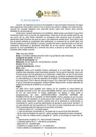 40
37. Jocul de negociere
Jocurile de negociere sunt jocuri de societate în care principalul mecanism de reguli
este negocierea între jucători pentru a lua o decizie sau pentru a câştiga mai multe resurse.
Jocurile din această categorie sunt rezervate pentru copiii care doresc să-şi exercite
abilităŃile lor de persuasiune.
Unele jocuri vizează rezolvarea unor probleme, altele luarea unei decizii în grup fiind
combinate foarte mult cu jocurile de argumentare. Unele jocuri pot să includă studii de caz
sau jocuri de rol, este foarte important ca animatorul care propune jocul să poată să
gestioneze toată dinamica de grup pe care o pot determina aceste jocuri. Sunt jocuri care
pot să atingă colateral şi cooperarea între participanŃi. La evaluare se va urmări dacă: toŃi
membrii grupului au fost implicaŃi în proces, procesul de luare a deciziei finale s-a luat prin
analizarea, clarificarea şi generarea informaŃiei de la toŃi membrii echipei, toŃi membrii
grupului au avut posibilitatea de a amenda sau bloca o decizie şi dacă discuŃiile au fost
orientate către soluŃie comună.
Titlu: ExerciŃiul NASA
Scop: a constata calitatea deciziilor luate în grup faŃă de cele individuale.
Categorie de vârstă: 14-18 ani
Număr de participanŃi: 20
Materiale: coli de hârtie A4, coli de flipchart, cariocă
Durata: 60 de minute
Locul de desfăşurare: interior
Ritm: calm
ConŃinut: listele sunt împărŃite fiecărui participant şi ei sunt lăsaŃi 10 minute să
clasifice lista obiectelor după importanŃa acestora. Nu se permit discuŃiile. Apoi sunt
formate grupuri de 6-8 persoane şi un observator. Având lista, se dau 20 de minute
pentru a pune obiectele în ordine. După aceasta se compară rezultatele individuale
cu cele colective şi cu cele ale experŃilor de la NASA. Se evaluează rezultatele. Care
sunt mai bune? Cum a decurs discuŃia în grup? Ce a adus ea? A fost e luat decizia
în grup? ExerciŃiul se evaluează, conform tabelei răspunsurilor corecte elaborate de
echipa de savanŃi de la NASA şi un computer.
FIŞA 1 .
Vă aflaŃi într-o navă spaŃială care trebuie să se unească cu nava–mamă pe
suprafaŃa iluminată a lunii. Din cauza dificultăŃilor tehnice, nava a aselenizat la 300
de km de nava–mamă. În timpul aselenizării s-a distrus o mare parte a
echipamentului de bord. SUPRAVIEłUIREA VOASTRĂ DEPINDE DE
POSIBILITATEA DE A AJUNGE LA NAVA-MAMĂ. Pentru aceasta se pot lua doar
lucrurile cele mai necesare. În continuare se dă o listă de 15 articole care au rămas
intacte după aselenizare. Sarcina voastră este să le clasificaŃi în conformitate cu
importanŃa lor, pentru a permite astronauŃilor să ajungă la nava-mamă. Numărul 1 îl
va avea articolul cel mai important iar 15 cel care va avea importanŃa cea mai mică
(între paranteze este dat răspunsul numai pentru animator).
- 1 cutie de chibrit (15 - nu există oxigen)
- 1 cutie de alimente concentrate (4 - se poate trăi un anumit timp fără alimente)
- 20 de metri de frânghie de nylon (6 - pentru ajutarea deplasării pe teren neregulat)
- 30 de metri de mătase pentru paraşută (8 - pentru a se proteja de soare sau de
frig)
- 1 aparat pentru încălzire (13 - faŃa luminată e fierbinte)
- 2 pistoale calibrul 45 (11 - utile pentru propulsare)
- lapte praf (12 - necesită apă)
- 2 baloane cu oxigen de 50 L (1 - nu există aer)
- hartă a stelelor şi constelaŃiilor (3 - necesară pentru orientare)
 