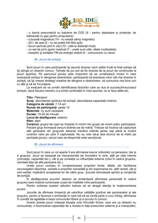 41
- o barcă pneumatică cu baloane de CO2 (9 - pentru deplasare şi protecŃie, iar
baloanele cu gaz pentru propulsare)
- o busolă magnetică (14 - nu există câmp magnetic)
- 20 L de apă (2 - nu se poate trăi fără apă)
- focuri semnal (ard în vid) (10 - utile la distanŃă mică)
- un set de prim ajutor medical (7 - unele sunt utile, altele inutilizabile)
- receptor şi emiŃător FM pe energie solară (5 - comunicare cu nava)
38. Jocul de echipă
Sunt jocuri în care participanŃii îşi asumă diverse roluri astfel încât la final echipa să
îşi atingă un obiectiv comun. Temele de joc pot să fie diverse de la jocuri de construcŃie la
jocuri sportive. Pe parcursul jocului este important să se urmărească modul în care
evoluează echipa în atingerea obiectivelor, participanŃii să exerseze roluri cât mai diverse în
echipă, să îşi creeze strategii creative de atingere a obiectivelor, să comunice mai bine unii
cu alŃii şi să se încurajeze.
La evaluare se va urmări identificarea factorilor care au dus la succesul/insuccesul
echipei, dacă fiecare membru s-a simŃit confortabil în rolul asumat, ce ar face altfel etc.
Titlu: Păienjenii
Scop: dezvoltarea spiritului de echipă, dezvoltarea capacitaŃii motrice
Categoria de vârstă: 7-14 ani
Număr de participanŃi: peste 12
Materiale: nu sunt necesare
Durata: 10-20 de minute
Locul de desfăşurare: exterior
Ritm: alert
ConŃinut: grupul de copii se împarte în minim trei grupe de minim patru participanŃi.
Fiecare grup formează cercuri Ńinându-se de mână. Trebuie să încerce să captureze
alte persoane din grupurile adverse trecând mâinile peste cap până la nivelul
umerilor celui pe care îl capturează. Nu au voie să-şi dea drumul de la mâini pe
perioada jocului, cercul care se desprinde este sancŃionat.
39. Jocul de afirmare
Sunt jocuri în care un rol aparte îl are afirmarea tuturor indivizilor ca persoane, dar şi
a grupului. Jocul se bazează pe mecanismele de încredere în sine, atât pe cele interne
(concepŃii, capacităŃi etc.), cât şi pe corelaŃia cu influenŃele externe (rolul în cadrul grupului,
cerinŃele faŃa de alte persoane etc.).
Unele jocuri constau în conştientizarea propriilor limite. Altele, din facilitarea
recunoaşterii deschise, verbale a propriilor necesităŃi şi din exprimarea lor, atât verbal, cât şi
non-verbal, implicând acceptarea lor de către grup. Jocurile stimulează spiritul şi conştiinŃa
de echipă.
În desfăşurarea jocurilor deseori se evidenŃiază afirmarea personală în cadrul
grupului care implică numeroase ocazii de rivalitate intre participanŃi.
Pentru evitarea acestor atitudini trebuie să se atragă atenŃia la implementarea
jocului.
Jocurile de afirmare încearcă să valorifice calităŃile pozitive ale persoanelor şi ale
grupului, pentru a favoriza o ambianŃă în care toŃi să se simtă parte a unui întreg; afirmarea
în condiŃii de egalitate e baza comunicării libere şi a lucrului în comun.
Uneori aceste jocuri creează situaŃia unei înfruntări fictive, care are ca obiectiv nu
concurenŃa, ci favorizarea capacitaŃii de a rezista în faŃa presiunilor externe şi a manipulării,
 