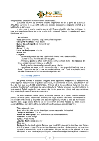 42
de apreciere a capacităŃii de reacŃie într-o situaŃie ostilă.
Evaluarea jocurilor de afirmare e foarte importantă. Pe de o parte se evaluează
dificultăŃile survenite în joc, pe altă parte noile aspecte descoperite: respectul celorlalŃi şi al
jucătorului ca persoană.
În plus, este o ocazie propice pentru valorificarea situaŃiilor din viaŃa cotidiană, în
care apar aceste probleme, de unde provin şi din ce cauză (norme, comportament, valori
dominante etc.).
Titlu: sculpturi
Scop: perceperea propriului corp, stimularea cooperării
Categoria de vârsta: 5-100 de ani
Număr de participanŃi: să fie număr par
Materiale: -
Durata: 15 min
Locul de desfăşurare: oriunde
Ritmul: lent
ConŃinut:
- Se vor face perechi de câte 2 persoane: una va fi lutul alta sculptorul.
- Lutul se va lăsa modelat de către sculptor.
- Animatorul poate să ofere instrucŃiuni pentru sculptor: teme de modelare din
filme, autoportret, cum vreau să te văd etc.
- După ce se termină sculptura se pot inversa rolurile.
- La evaluare se poate urmări: care este rolul în care s-au simŃit cel mai bine şi
de ce? Care este poziŃia în care s-a regăsit cel mai bine? Dacă sculptorul a simŃit
dacă se simte bine sau nu într-o anumită poziŃie? etc.
40. ActivităŃi sportive
Am putea include în această categorie toate sporturile tradiŃionale şi netradiŃionale.
Unele sporturi netradiŃionale ar putea fi clasificate, de asemenea, în cadrul activităŃilor în aer
liber de mai sus ca activităŃi experienŃiale. Trebuie să ia în considerare faptul că mai ales
sporturile "tradiŃionale" sunt legate de o anumită cultură. Fotbalul american nu este tradiŃional în
Ńara noastră. Golful devine tot mai comun, dar pentru sumo sau cricket încă este nevoie de
timp să se răspândească la o scară mai mare.
Se aplică aceleaşi cerinŃe pentru activităŃile sportive ca şi pentru celelalte metode
pentru a le folosi pentru dezvoltarea abilităŃilor de viaŃă. Acestea trebuie să se concentreze
pe abilităŃile individuale şi alegerea unei activităŃi sportive potrivite şi apoi pe modificarea
regulilor sale. După aceea trebuie să ne concentrăm discuŃiile noastre cu copii asupra
acelor abilităŃi pe care dorim să le dezvoltăm în continuare prin activităŃi sportive.
Titlu: Mingea la rege
Scop: să-şi dezvolte spiritul de echipă, exersarea paselor de handbal
Categorie de vârstă: 7-14 ani
Număr de participanŃi: 20 – 30 în funcŃie de mărimea terenului
Materiale: eşarfe, minge
Durata: 30 de minute
Locul de desfăşurare: exterior
Ritm: alert
ConŃinut: Se fac două echipe. Terenul este împărŃit în două zone delimitate clar, fiecare
echipă îşi alege o zonă. Fiecare echipă îşi desemnează un căpitan care va trece pe tuşa
îngustă a terenului din zonă echipei opuse. Mingea trebuie să fie plasată de la un
participant la altul până la propriul căpitan, acesta fiind singurul care poate să lovească
 