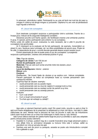 43
în adversari, eliminându-i astfel. ParticipanŃii nu au voie să facă mai mult de doi paşi cu
mingea în mână şi să atingă mingea cu picioarele. Căpitanul nu are voie să părăsească
tuşa îngustă a terenului.
41. Jocuri de cunoaştere
Sunt destinate cunoaşterii reciproce a participanŃilor dintr-o activitate. Înainte de a
începe jocul, trebuie să fie asigurată înŃelegerea condiŃiilor.
Deoarece jocurile sunt foarte uşoare, ele facilitează crearea unei ambianŃe pozitive
în grup, în special, pentru participanŃii care anterior nu se cunoşteau.
Pentru unele din astfel de jocuri, evaluarea nu este necesară, dar e utilă în jocurile de
cunoaştere mai aprofundate.
Ar fi interesant ca la evaluare să fie toŃi participanŃii, de exemplu, transmiŃând un
obiect în cerc, fiecăruia care-l primeşte, să i se ofere posibilitatea să spună ceva. Poate să
fie utilă, în dependenta de grup, o scurtă discuŃie generală despre scopul acestor jocuri.
Printre obiectivele pe care le poate avea un joc de cunoaştere: cunoaşterea
reciprocă a participanŃilor, crearea unei ambianŃe pozitive în grup.
Titlu: Fişa de căutare.
Categoria de vârsta:7 ani-100 de ani
Număr de participanŃi: peste 6
Materiale: Fise pe care sunt scrise anumite indicii de căutare, pixuri.
Durata: 20 min
Locul de desfăşurare: interior - exterior
Ritmul: activ
ConŃinut:
Desfăşurare : Se împart fişele de căutare şi se explica cum trebuie completate.
Fiecare participant va trebui să completeze foaia cu numele persoanelor care
corespund indiciilor.
Cuprinsul fişei de căutare: exemplu:
• caută persoanele care au şosete negre;
• caută persoanele care au ziua de naştere în aceeaşi lună cu tine;
• caută persoanele care au acelaşi număr de pantofi ca şi tine;
• caută persoanele care au aceeaşi pasiune.
Evaluare
• Cum v-aŃi simŃit?
• Cum a reuşit comunicarea în grup?
• łi-a fost uşor să vorbeşti cu ceilalŃi?
42. Jocuri cu apă
Apa este un element fascinant pentru copii! Din acest motiv, jocurile cu apă şi chiar în
apă sunt foarte atrăgătoare de la preşcolari la adolescenŃi şi chiar mai târziu, mai ales în zilele
călduroase de vară. AtenŃie însă la pericolul de înec (la jocurile în apă) sau de îmbolnăvire
(când copiii riscă să stea uzi un timp mai îndelungat în mediu rece şi / sau vântos)!
Iată numai câteva exemple din paleta foarte largă de jocuri şi activităŃi cu apă (sau adaptate
pentru introducerea acestui element):
• ÎmpărŃiŃi în 2 echipe, jucătorii trag de o coardă încercând să-şi tragă adversarii peste o
linie aflată între ei; animatorul stropeşte cu furtunul între cele 2 echipe, astfel ca
pierzătorii vor intra şi sub jetul de apă.
• Înaintea unei serii de jocuri cu paraşuta, aceasta se poate uda introducând-o complet
într-o găleată cu apă.
 