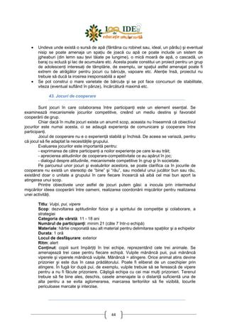 44
• Undeva unde există o sursă de apă (fântâna cu robinet sau, ideal, un pârâu) şi eventual
nisip se poate amenaja un spaŃiu de joacă cu apă ce poate include un sistem de
jgheaburi (din lemn sau Ńevi tăiate pe lungime), o mică moară de apă, o cascadă, un
baraj cu ecluză şi lac de acumulare etc. Acesta poate constitui un proiect pentru un grup
de adolescenŃi interesaŃi de tâmplărie, de exemplu, iar spaŃiul astfel amenajat poate fi
extrem de atrăgător pentru jocuri cu bărcuŃe, vapoare etc. AtenŃie însă, proiectul nu
trebuie să ducă la irosirea iresponsabilă a apei!
• Se pot construi o mare varietate de bărcuŃe şi se pot face concursuri de stabilitate,
viteza (eventual suflând în pânze), încărcătură maximă etc.
43. Jocuri de cooperare
Sunt jocuri în care colaborarea între participanŃi este un element esenŃial. Se
examinează mecanismele jocurilor competitive, creând un mediu destins şi favorabil
cooperării de grup.
Chiar dacă în multe jocuri exista un anumit scop, aceasta nu înseamnă că obiectivul
jocurilor este numai acesta, ci se adaugă experienŃa de comunicare şi cooperare între
participanŃi.
Jocul de cooperare nu e o experienŃă stabilă şi închisă. De aceea se variază, pentru
că jocul să fie adaptat la necesităŃile grupului.
Evaluarea jocurilor este importantă pentru:
- exprimarea de către participanŃi a noilor experienŃe pe care le-au trăit;
- aprecierea atitudinilor de cooperare-competitivitate ce au apărut în joc;
- dialogul despre atitudinile, mecanismele competitive în grup şi în societate.
Pe parcursul unor jocuri şi evaluărilor acestora, se poate clarifica ca în jocurile de
cooperare nu există un stereotip de “bine” şi “rău”, sau modelul unui jucător bun sau rău,
existând doar o unitate a grupului în care fiecare încearcă să aibă cel mai bun aport la
atingerea unui scop.
Printre obiectivele unor astfel de jocuri putem găsi: a inocula prin intermediul
mişcărilor ideea cooperării între oameni, realizarea coordonării mişcărilor pentru realizarea
unei activităŃi.
Titlu: Vulpi, pui, vipere
Scop: dezvoltarea aptitudinilor fizice şi a spiritului de competiŃie şi colaborare, a
strategiei
Categoria de vârstă: 11 - 18 ani
Numărul de participanŃi: minim 21 (câte 7 într-o echipă)
Materiale: hârtie creponată sau alt material pentru delimitarea spaŃiilor şi a echipelor
Durata: 1 oră
Locul de desfăşurare: exterior
Ritm: alert
ConŃinut: copiii sunt împărŃiŃi în trei echipe, reprezentând cele trei animale. Se
amenajează trei case pentru fiecare echipă. Vulpile mănâncă puii, puii mănâncă
viperele şi viperele mănâncă vulpile. Mănâncă = atingere. Orice animal atins devine
prizonier şi este dus în casa prădătorului. Poate fi eliberat de un coechipier prin
atingere. În fugă lor după pui, de exemplu, vulpile trebuie să se ferească de vipere
pentru a nu fi făcute prizoniere. Câştigă echipa cu cei mai mulŃi prizonieri. Terenul
trebuie să fie bine ales, deschis, casele amenajate la o distanŃă suficientă una de
alta pentru a se evita aglomerarea, marcarea teritoriilor să fie vizibilă, locurile
periculoase marcate şi interzise.
 